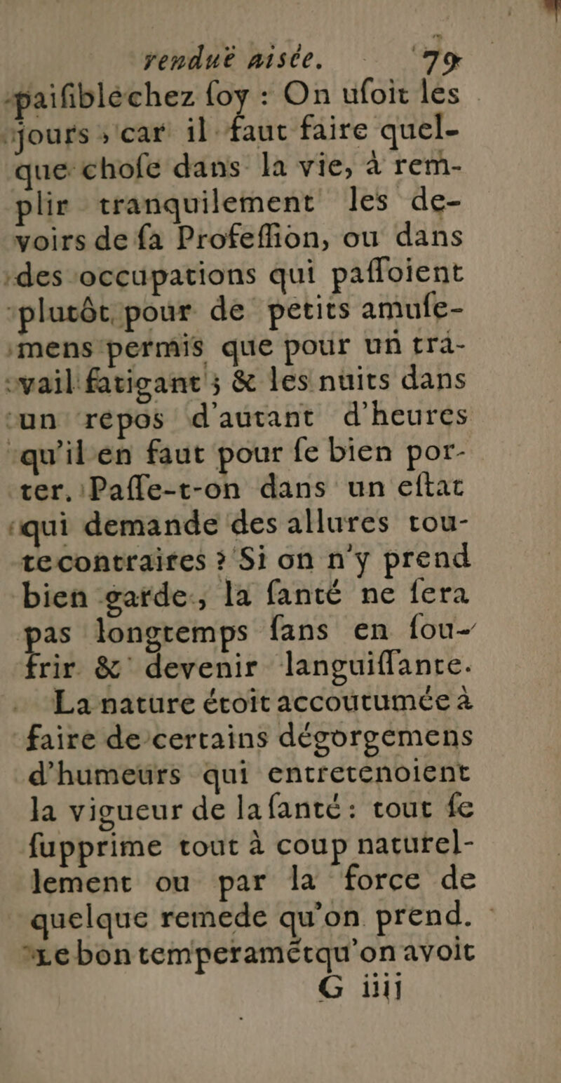 #aifbléchez {oy : On ufoit les Hours » car il faut faire quel- que chofe dans la vie, à rem- plir tranquilement les de- voirs de fa Profeflion, ou dans des ‘occupations qui pafoient ‘plutôt pour de petits amufe- menspermis que pour un trd- ovail fatigant ; &amp; les nuits dans ‘un ‘repos d'autant d'heures “qu'ileen faut pour fe bien por- ter. Pafle-t-on dans un eftat ‘qui demande des allures tou- tecontraires >? Si on n'y prend bien garde.; la fanté ne fera de longtemps fans en {ou rir &amp; devenir languiflante. La nature étoit accoutumée à faire de’certains dégorgemens d’humeurs qui entretenoient la vigueur de la fanté : tout fe fupprime tout à coup naturel- lement ou par la force de quelque remede qu’on prend. “ebontemperamétqu'on avoit G üii