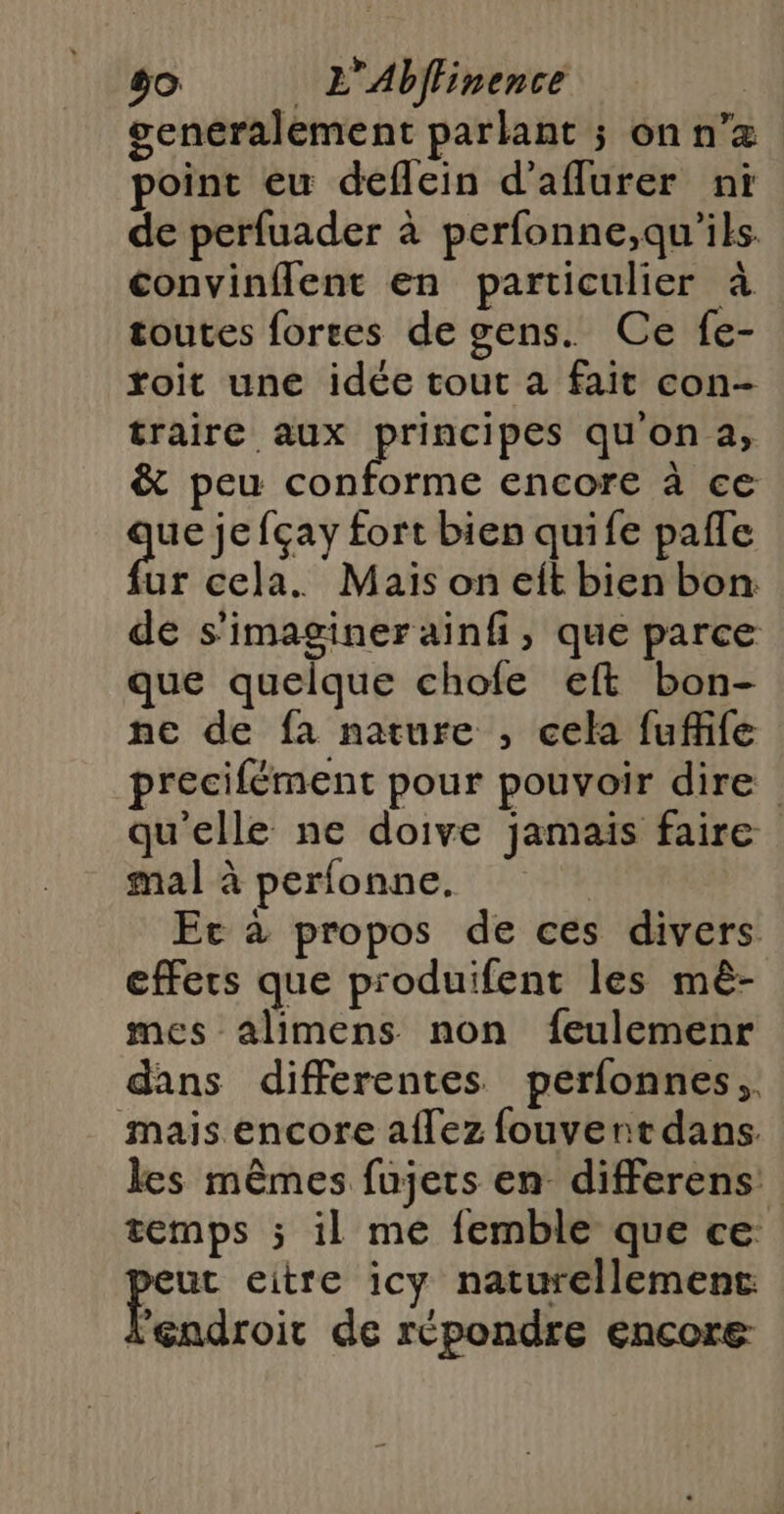 Cie L'Abffinence generalement parlant ; onn’z point eu deflein d'aflurer ni de perfuader à perfonne,qu'ils. convinflent en particulier à toutes fortes de gens. Ce fe- toit une idée tout a fait con- traire aux ail qu'on a, &amp; peu conforme encore à ce “he fçay fort bien quife pafle ur cela. Mais on eit bien bon: de s'imaginer ainf, que parce que quelque chofe eft bon- ne de fa nature , cela fuffife precifément pour pouvoir dire | qu'elle ne doive jamais faire mal à perfonne. | Ec à propos de ces divers effets que produifent les mèê- mes alimens non feulemenr dans differentes perfonnes,, mais encore a{lez fouvert dans. les mêmes fujets en differens temps ; il me femble que ce peu eitre icy naturellement l'endroit de répondre encore