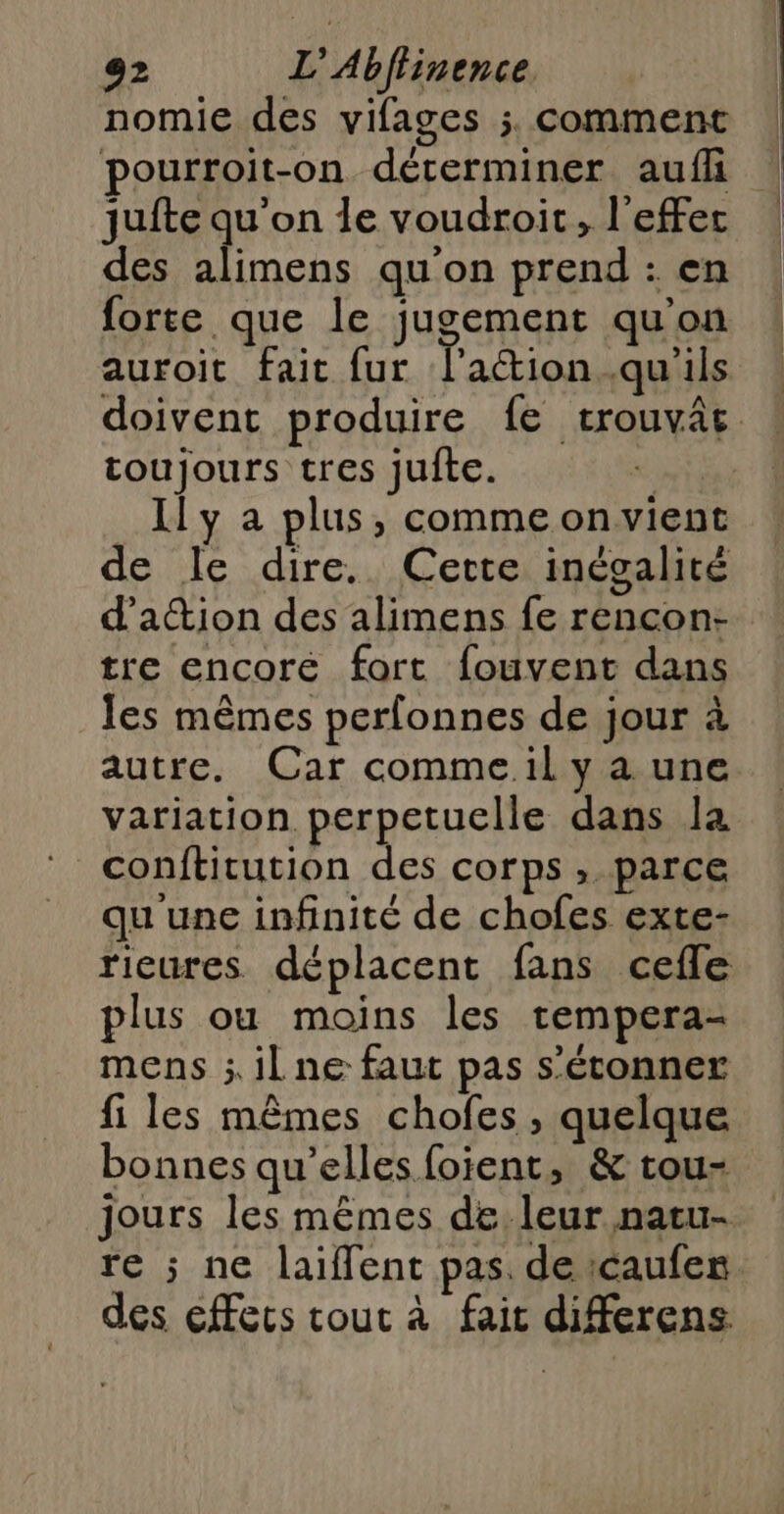nomie des vifages ; comment pourroit-on déterminer auf juite qu'on le voudroit, l'effet des alimens qu'on prend : en forte que le jugement qu'on auroit fait fur l'aétion.qu'ils doivent produire fe trouvâc. toujours tres jufte. PT Il y a plus, commeonvient de le dire. Cette inégalité d'attion des alimens fe rencon- tre encoré fort fouvent dans les mêmes perfonnes de jour à autre. Car comme il y a une variation perpetuclle dans Ia conftitution des corps , parce qu une infinité de chofes exte- rieures déplacent fans cefle plus ou moins les tempera- mens ; il ne faut pas s'étonner fi les mêmes chofes , quelque bonnes qu’elles foient, &amp; tou- jours les mêmes de leur natu- re ; ne laiffent pas. de icaufez. des éffecs cout à fait diferens