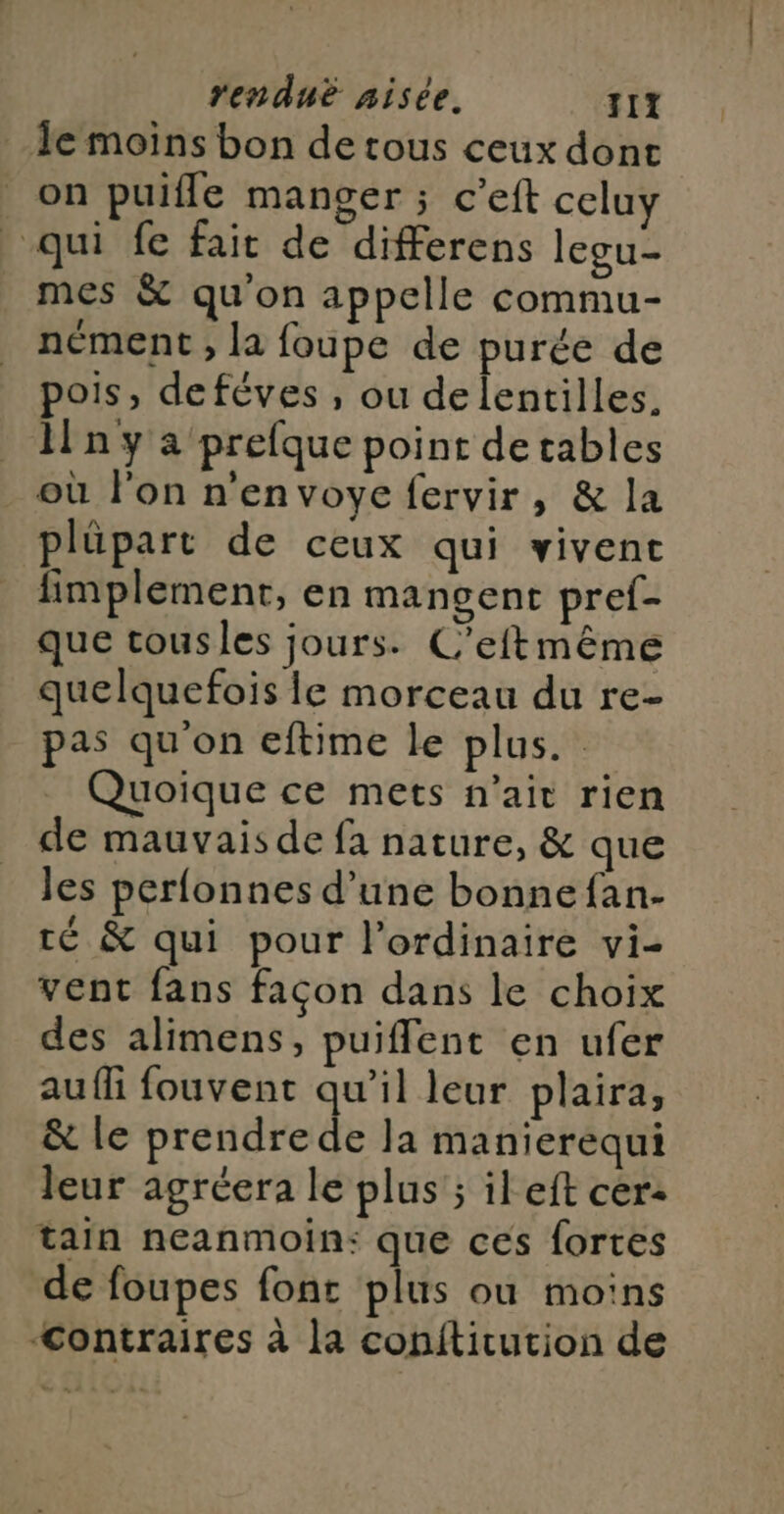 le moins bon de tous ceux dont on puifle manger ; c'eft celuy qui fe fait de differens legu- mes &amp; qu'on appelle commu- nément ; la foupe de purée de pois, defèves, ou de lentilles. ln y a prefque point de tables où l'on n'envoye fervir, &amp; la plüpart de ceux qui vivent fimplement, en mangent pref- que tousles jours. C'eftmême quelquefois le morceau du re- pas qu on eftime le plus. Quoique ce mets n'ait rien de mauvais de fa nature, &amp; que les perfonnes d’une bonne fan- té &amp; qui pour l'ordinaire vi- vent fans façon dans le choix des alimens, puiflent en ufer aufli fouvent qu’il leur plaira, &amp; le prendrede la manierequi leur agréera le plus ; ileft cer- tain neanmoin: que ces fortes de foupes font plus ou moins “<ontraires à la conititution de