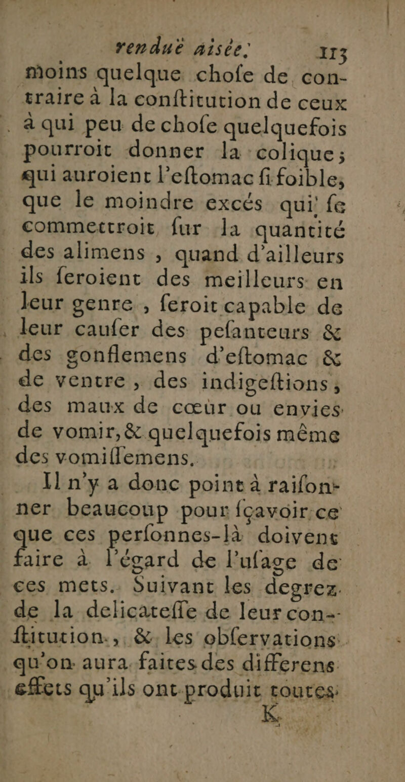 + moins quelque chofe de con- pourroit donner la :colique ; qui auroient l’eftomac fi foible, que le moindre excés qui! fe commettroit, fur Ja quantité des alimens , quand d’ailleurs ils feroient des meilleurs en leur genre , feroit capable de leur caufer des pefanteurs &amp; des gonflemens d’eftomac &amp; de ventre , des indigeftions ; de vomir, &amp; quelquefois même des vomiflemens. | Il n'y a donc point à raifont aire à l'égard de l’ufage de de la delicateffe de leur con ftitution.,, &amp;, les obfervations: qu'on: aura. faites des differens effets qu'ils ont-produit “ER ER EI]