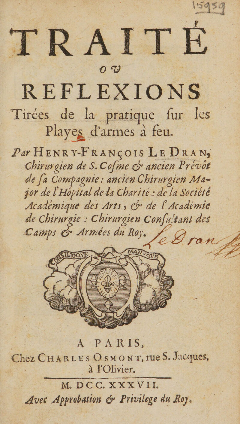 Par HENRY-FRANco1s LE DRAN, Chirurgien de S.Cofme G ancien Prévor dle fa Compagnie : ancien Chirurgien Ma- jor de l'Hôpital de da Charité : de lu Socièté Académique des Arts, € de l'Académie de Chirurgie : Chirurgien Confultant des Camps € en du Roy. se D y | D A | À PARIS, Chez CHARLES OsmonrT, rues. Jacques, a à l'Olivier. PH DOC. XXXVIL Avec Approbation &amp; Privilege du Roy.