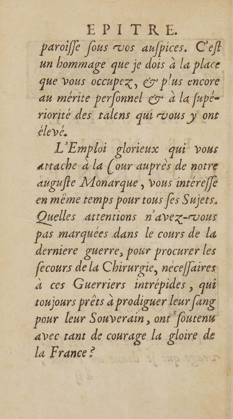 EPREI TRE | paroiffe fous vos aufpices. C'ef un bommage que je dois à la place que Vous occupez, eT p'us encore au merite perfonnel eg à la fupe= riorite des talens qui vous #: ont élevé, L “Emploi glorieux qui vo#s attache à la (our aupres de notre at gujre Monarque, Vous intéreffe en même temps pour tous fes Sujets. Quelles attentions n avez-vous pas marquées dans le cours de la derniere guerre, pour procurer les fecours de la C birurgie, necef]aires a ces Guerriers intrépides , qui toujours prêts à à prodiguer leur fang pour leur Souverain, onf foutenm avec tant de courage la gloire de la France ? RES Ê