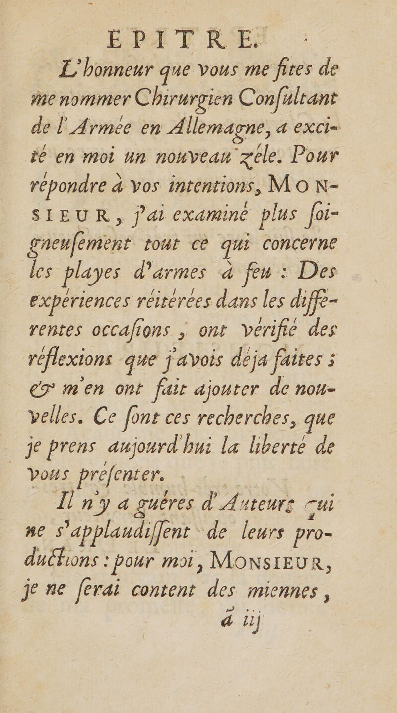 L'honneur que vous me fires de #ae nommer Chirurgien Confulrant de l'Armee en Allemagne, a exci- te en moi un nouveam zele. Pour repondre à vos intentions, MO N- SIEUR, j'ai examine plus [oi- gneufement tont ce qui concerne les playes d'armes à feu : Des experiences réirérees dans les diffe- rentes occafions ; ont vérifie des reflexions que j'avois deja faites : €7 m'en ont fair ajouter de nou- velles. Ce font ces recherches, que __ je prens aujourd hui la liberte de Vous prefenter. jé L ny a guères d'Anteurs sui ne S’applaudiffent de leurs pro- duchions : pour moi, MONSIEUR, je ne ferai content des miennes, à ii)