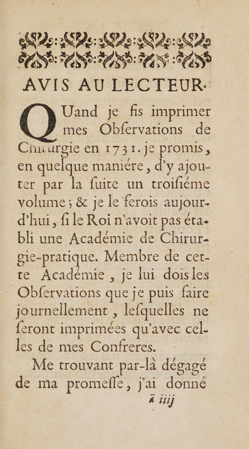 | SCD ARC PEU AN CU AACUE CNE AS DEN CE NET OU AVIS AU LECTEUR. Uand je fis imprimer } mes Obfervations de Chu urgie en 1731.J€ Promis, en quelque maniére, d'y ajou- ter par la fuite un troifiéme volume ; &amp; je le ferois aujour- d'hui, file Roi n’avoit pas éta. bli une Académie de Chirure gie-pratique. Membre de cet- _ te Académie , je lui doisles Obfervations que je puis faire journellement , lefquelles ne {eront imprimées qu'avec cel- les de mes Confreres.