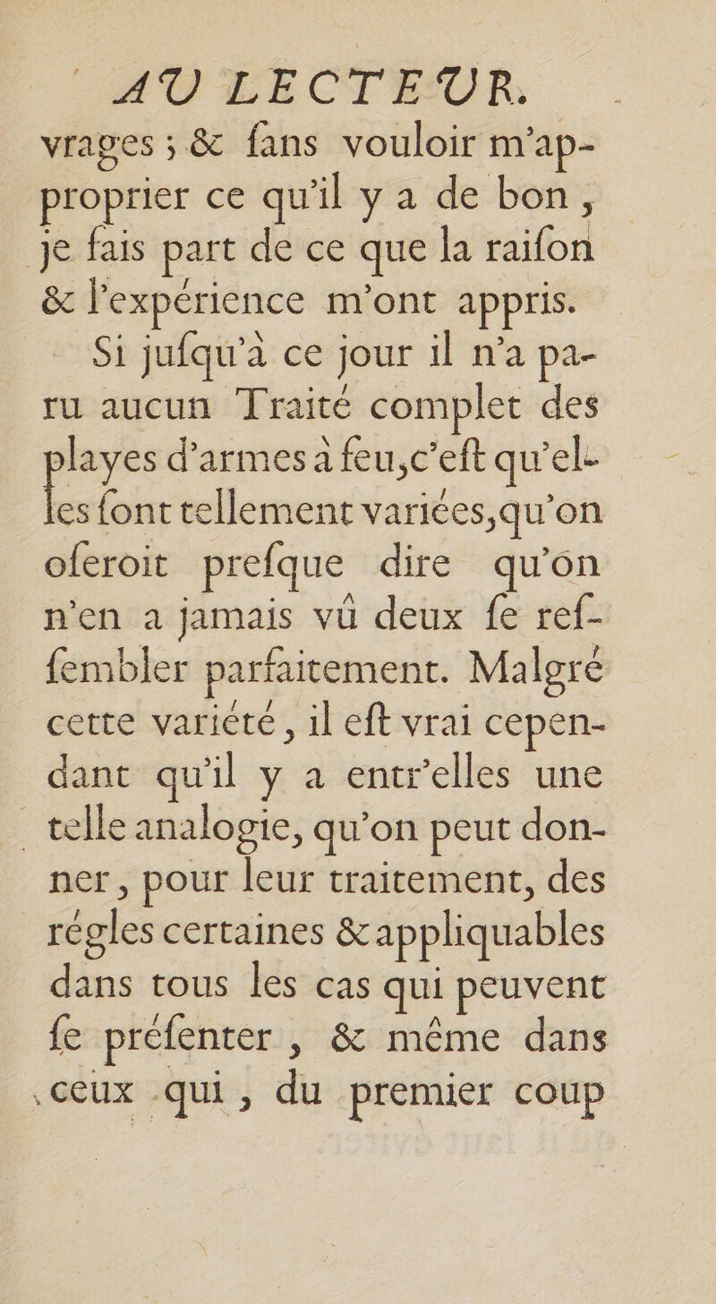 vrages ; &amp; fans vouloir m'ap- proprier ce qu'il y a de bon, Je fais part de ce que la raifon &amp; l'expérience m'ont appris. Si jufqu’a ce jour il n’a pa- ru aucun Traité complet des layes d’armes a feu,c’eft quel. a font tellement varices,qu’on oferoit prefque dire qu’on n'en a jamais vu deux fe ref- fembler parfaitement. Malgré cette variété, il eft vrai cepen- dant qu'il y a entrelles une telle analogie, qu'on peut don- ner, pour leur traitement, des régles certaines &amp;appliquables dans tous les cas qui peuvent fe préfenter , &amp; même dans ceux qui, du premier coup