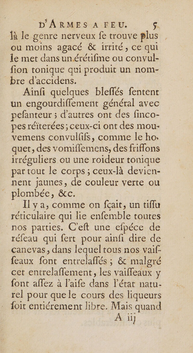 là le genre nerveux fe trouve plus ou moins agacé &amp; irrité, ce qui le met dans un.érétifme ou convul- fion tonique qui produit un nom- bre d'accidens. ve Aïnfi quelques bleflés fentent un engourdiflemernt général avec pefanteur ; d’autres ont des finco- pes réiterées ; ceux-ci ont des mou- vemens convulffs, comme le ho. quet, des vomiflemens, des frifflons irréguliers ou une roideur tonique par tout le corps; ceux-là devien- nent jaunes, de couleur verte ou plombée, &amp;c. Il ya, comme on fcait, un tiflu réticulaire qui lie enfemble toutes nos parties. C'eft une efpéce de réfeau qui fert pour anfi dire de canevas, dans lequel tous nos vaif- feaux font entrelaflés ; &amp; malgré cet entrelaffement, les vaiffeaux y font aflez à l'aife dans l'état natu- rel pour quele cours des liqueurs foit entiérement libre. Mais quand À ïü]