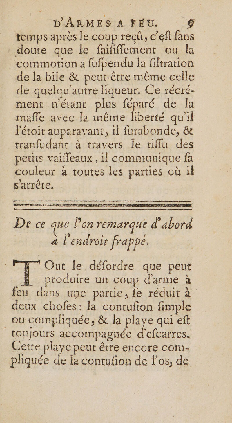 temps après le coup reçü, c’eft fans doute que le faïfifflement ou la commotion a fufpendu la filtration de la bile &amp; peut-être même celle de quelau’autre liqueur. Ce récré- ment nétant plus féparé de Îa mafle avec la même liberté qu'il l'étoit auparavant, il furabonde, &amp; tranfudant à travers le tiflu des petits vaifleaux , 1 communique fa couleur à toutes les parties où il s'arrête. De ce que l’on remarque d'abord à l'endroit frappe. SE Out le défordre que peut produire un coup d'arme à feu dans une partie, fe réduit à deux chofes: la contufon fimple _ou compliquée, &amp; la playe qui eft toujours accompagnée d’efcarres. Cette playe peut être encore com- pliquée de la contufion de os, de