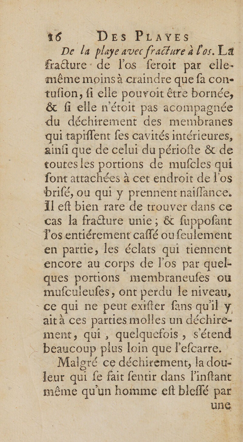 / 56 Des PLuATES * De la plage avec fraiture à l'os. La frature : de l'os feroit par elle- même moins à craindre que fa con tufion, fi elle pouvoit être bornée, &amp; fi elle n'étoit pas acompagnée qui taptilent fes cavités intérieures, ainfi que de celui du périofte &amp; de toutes les portions de mufcles qui font attachées à cet endroit de l'os brifé, ou qui y prennent naïffance. Il eft bien rate de trouver dans ce cas la fracture unie; &amp; fuppoñfant Tosentiérement caflé ou feulement en partie, les éclats qui tiennent encore au corps de los par quel- ques portions membraneufes ou mufculeufes, ont perdu le niveau, ce qui ne peut exifter fans qu'il y aità ces parties moîles un déchire- ment, qui, quelquefois, s'étend Maleré ce déchirement, la dou- même qu'un homme eft bleffé par unG