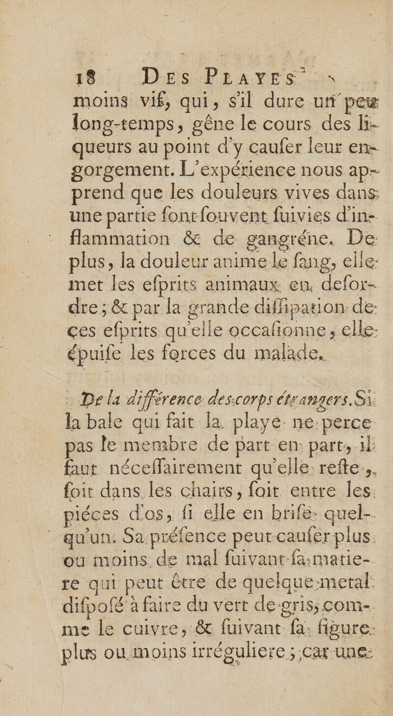 8, Dh Pan vEs us moins vif, qui, Sil dure ui pe . Tong-temps, gêne le cours des If- _queurs au point d'y caufer leur en- gorgement. L'expérience nous ap- prend que les douleurs vives dans une partie fontfouvent fuivies d'in flammation &amp; de gangréne. De: plus, la douleur anime le fang, elle: met les efprits animaux en. defor- dre ; &amp; par la grande diffipation: de: ces efprits quelle occalionne, elle- épuife les forces du malade. . Dela différence des:corps étrangers. Si la bale qui fait la playe: ne perce pas le membre de part en: parts il faut néceflairement qu'elle: refte.. foit dans les chairs, fait entre Îles. piéces dos à {i elle en brife quel. qu'un. Sa préfence peutcauferplus. où moins de mal fuivant-famatie-. re qui peut être de quelque-metal: difpofé à faire du vert de-grisscom- me le cuivre, &amp; fuivant fa. figure: plus ou moins irréguliere ; -CAt-UNE: