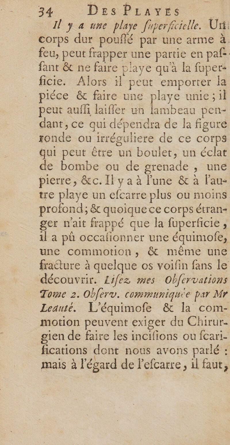 Il y a une playe fiperfciclle. Uni corps dur pouflé par une arme à. feu, peut frapper une partie en paf fant &amp; ne faire plave qu'à la fuper- ficie. Alors il peut emporter la piéce &amp; faire une playe unie ; il peut auffi laifler un lambeau pen- dant, ce qui dépendra de la figure ronde ou irréguliere de ce corps Qui peut être un boulet, un éclat de bombe ou de grenade , une pierre, &amp;c. Il y a à lune &amp; à Fau- tre playe un efcarre plus ou moins profond; &amp; quoique ce corps étran- ger n'ait frappé que la fuperficie , il a pû occafionner une équimofe, une commotion, @&amp; même une fraéture à quelque os voifin fans le découvrir. Lifez mes Obfervations Tome 2. Obferv. communiquee par Mr Leauté. L'équimofe &amp; la com- motion peuvent exiger du Chirur. gien de faire les incifions ou fcari- fications dont nous avons parlé : mais à l'égard de Pefcarre, il faut,