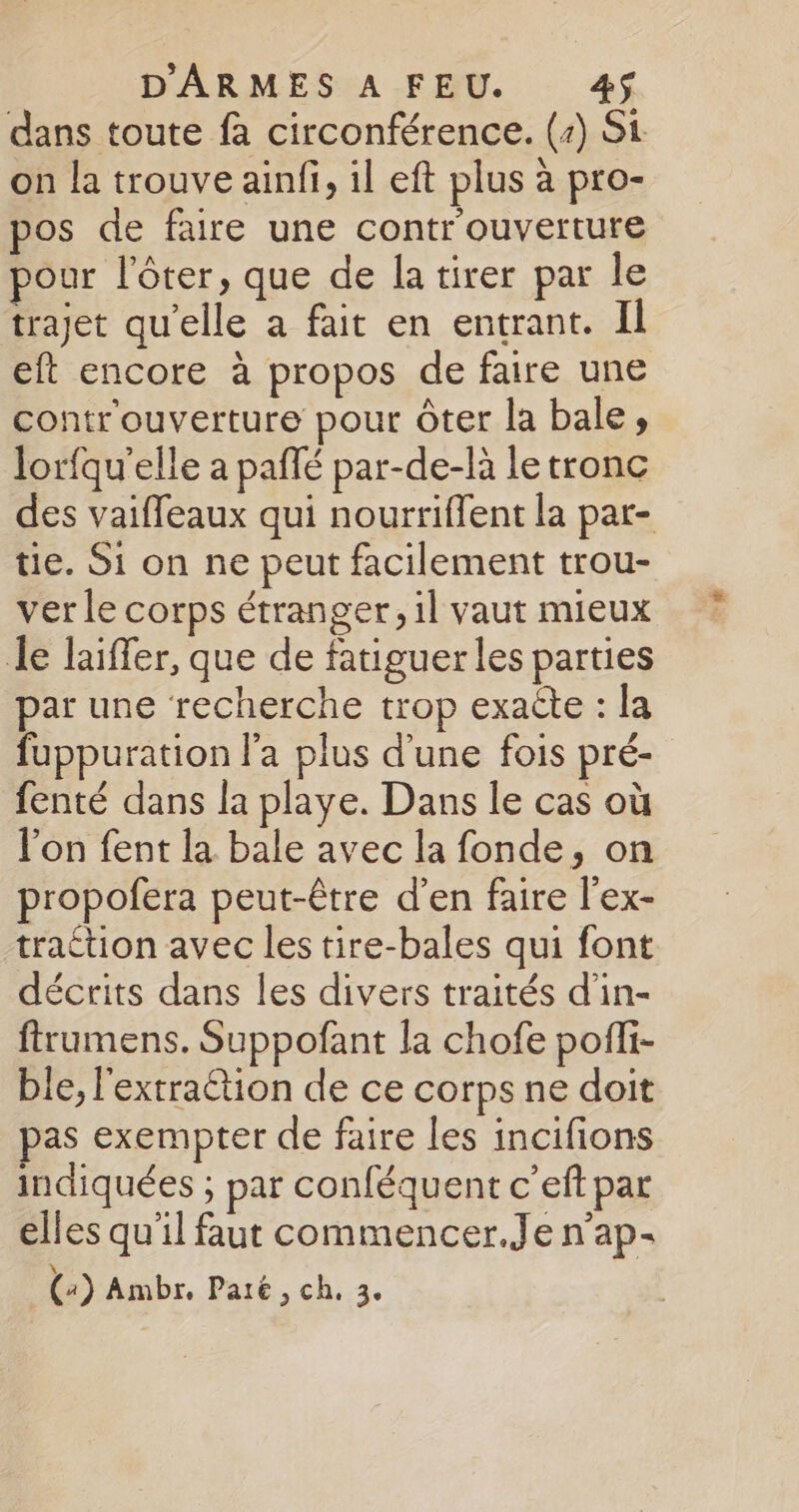 dans toute fa circonférence. (+) Si on la trouve ainfi, il eft plus à pro- pos de faire une contr'ouverture pour l’ôter, que de la tirer par le trajet qu'elle a fait en entrant. II eft encore à propos de faire une contr'ouverture pour Ôter la bale, lorfqu’elle a paflé par-de-là le tronc des vaiffeaux qui nourriffent la par- tie. Si on ne peut facilement trou- ver le corps étranger, il vaut mieux le laiffer, que de fatiguer les parties par une recherche trop exacte : la fuppuration l'a plus d'une fois pré- fenté dans la playe. Dans le cas où l'on fent la bale avec la fonde, on propofera peut-être d'en faire l’ex- traction avec les tire-bales qui font décrits dans les divers traités d'in- ftrumens. Suppofant la chofe poffi- ble, l'extraction de ce corps ne doit pas exempter de faire les incifions indiquées ; par conféquent c’eft par elles qu'il faut commencer.Je n’ap-