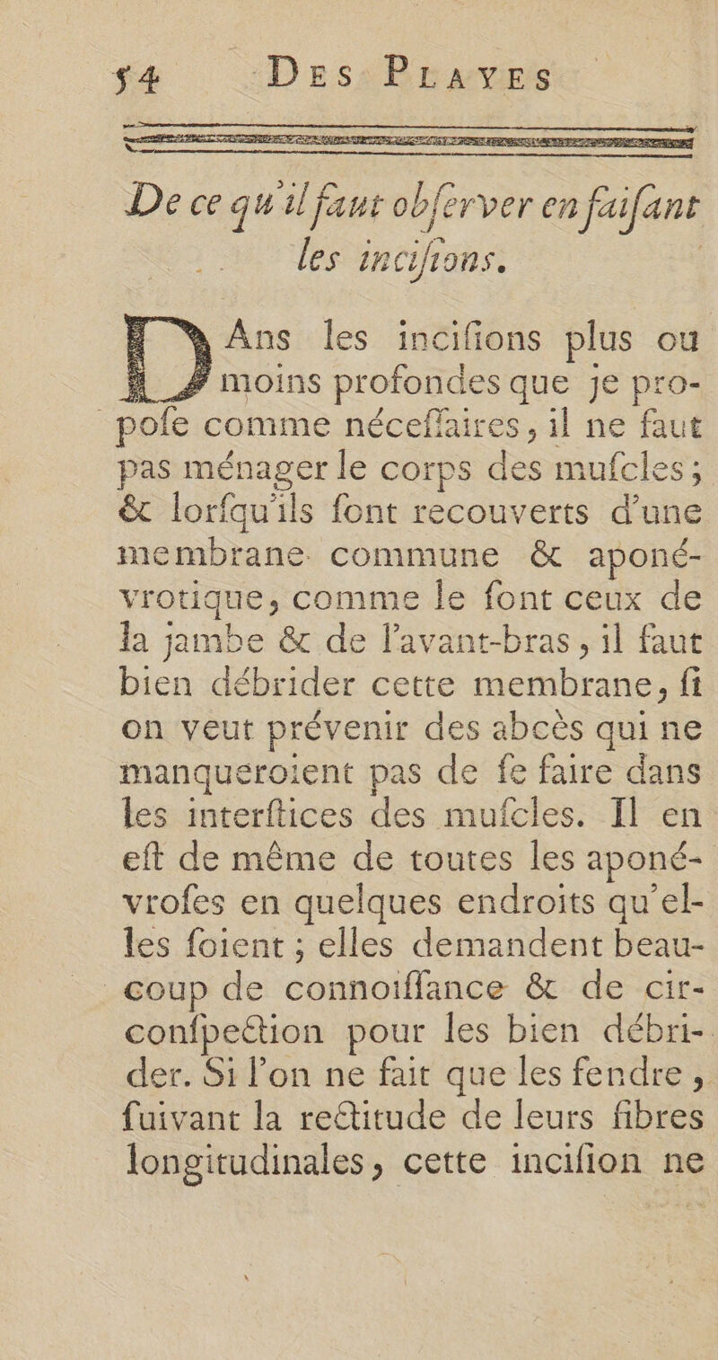 s4æ :DeEes\ Braves De ce qu al faut obferver mfafins les incifions. { WAus les incifions plus ou 4 # moins profondes que je pro- | pole comme néceffaires , 1l ne faut pas ménager le corps des mufcles ; &amp; lorfauiils font recouverts d’une membrane commune &amp; aponé- vrotique, comme le font ceux de la jambe &amp; de lavant-bras, il faut bien débeitlés cette Det {i on veut prévenir des abcès qui ne manqueroient pas de fe faire dans les interftices des mufcles. Il en eft de même de toutes les aponé- vrofes en quelques endroits qu’el- les foient ; elles demandent beau- coup de copains &amp; de cir- confpeétion pour les bien débri- der. Si l’on ne fait que les fendre, fuivant la rettitude de leurs fibres longitudinales, cette incifion ne