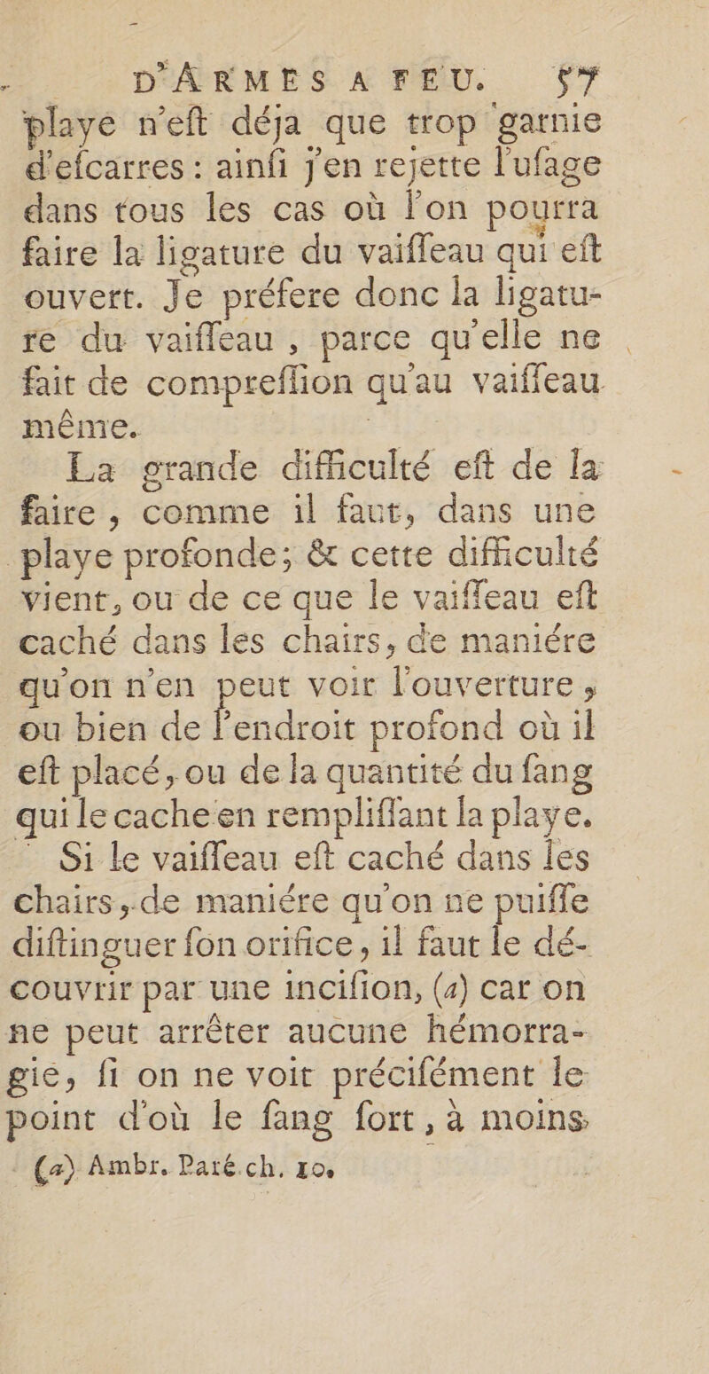 DéARMES A ELU, 67 playe n'eft déja que trop garnie d'efcarres : ainfi j'en rejette l'ufage dans tous les cas où l'on pourra faire la ligature du vaiffeau qui eft ouvert. Je préfere donc la ligatu- re du vaifleau , parce qu'elle ne fait de compreflion quau vaiffeau même. | La grande dificulté eft de la faire, comme il faut, dans une playe profonde; &amp; cette difficulté vient, ou de ce que le vaiffeau eft caché dans les chairs, de maniére qu'on n'en peut voir l'ouverture, ou bien de È endroit profond où il eft placé, ou de la quantité du fang qui le cache en rempliflant la playe. Si le vaiffeau eft caché dans les chairs, de maniére qu'on ne puiffe diftinguer fon orifice, il faut le dé- couvrir par une incifion, (4) car on ne peut arrêter aucune hémorra- gie, fi on ne voit précifément le point d'où le fang fort, à moins, 10 Ambr, Paré.ch, ro 1