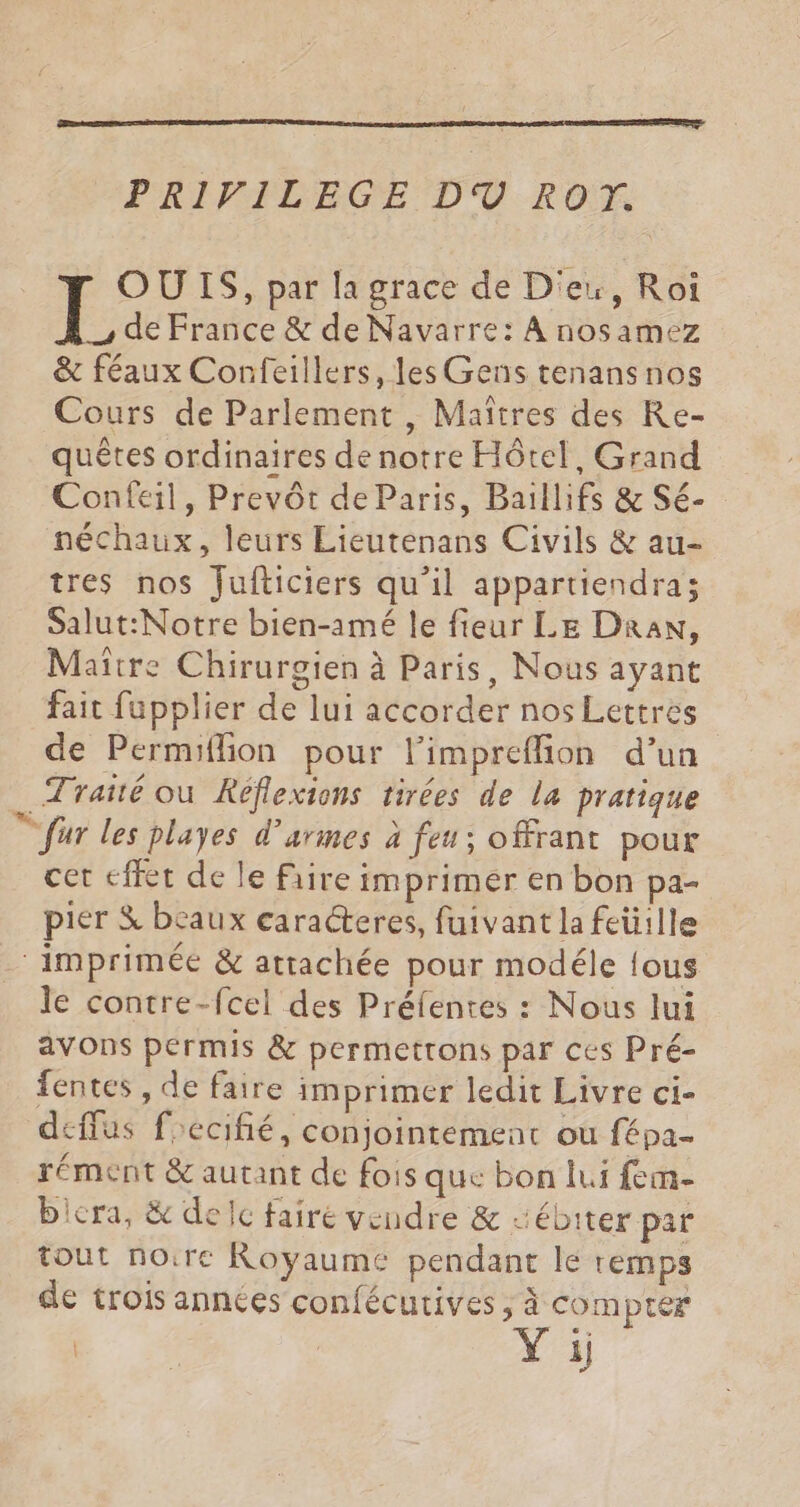 PRIVILEGE DU ROT. OUIS, par la grace de D'ex, Roi de France & de Navarre: À nosamez & féaux Confeillers, les Gens tenans nos Cours de Parlement , Maîtres des Re- quêtes ordinaires de notre Hôtel, Grand Confeil, Prevôt de Paris, Baillifs & Sé- néchaux, leurs Lieutenans Civils & au- tres nos fulticiers qu’il appartiendra; Salut:Notre bien-amé le fieur LE DraN, Maître Chirurgien à Paris, Nous ayant fait fupplier de lui accorder nos Lettres de Permiflion pour limpreflion d’un Traité où Réflexions tirées de la pratique © für les playes d’armes à feu; offrant pour cet effet de le rire imprimer en bon pa- pier & beaux caracteres, fuivant la feütlle ‘imprimée & attachée pour modéle fous le contre-fcel des Préfentes : Nous lui avons permis & permettons par ces Pré- fentes , de faire imprimer ledit Livre ci- deflus frecifié, conjointement ou fépa- rément & autant de fois que bon lui fem- bicra, & delc faire vendre & sébiter par tout noire Royaume pendant le remps de trois années confécutives , à com pter | | Yi