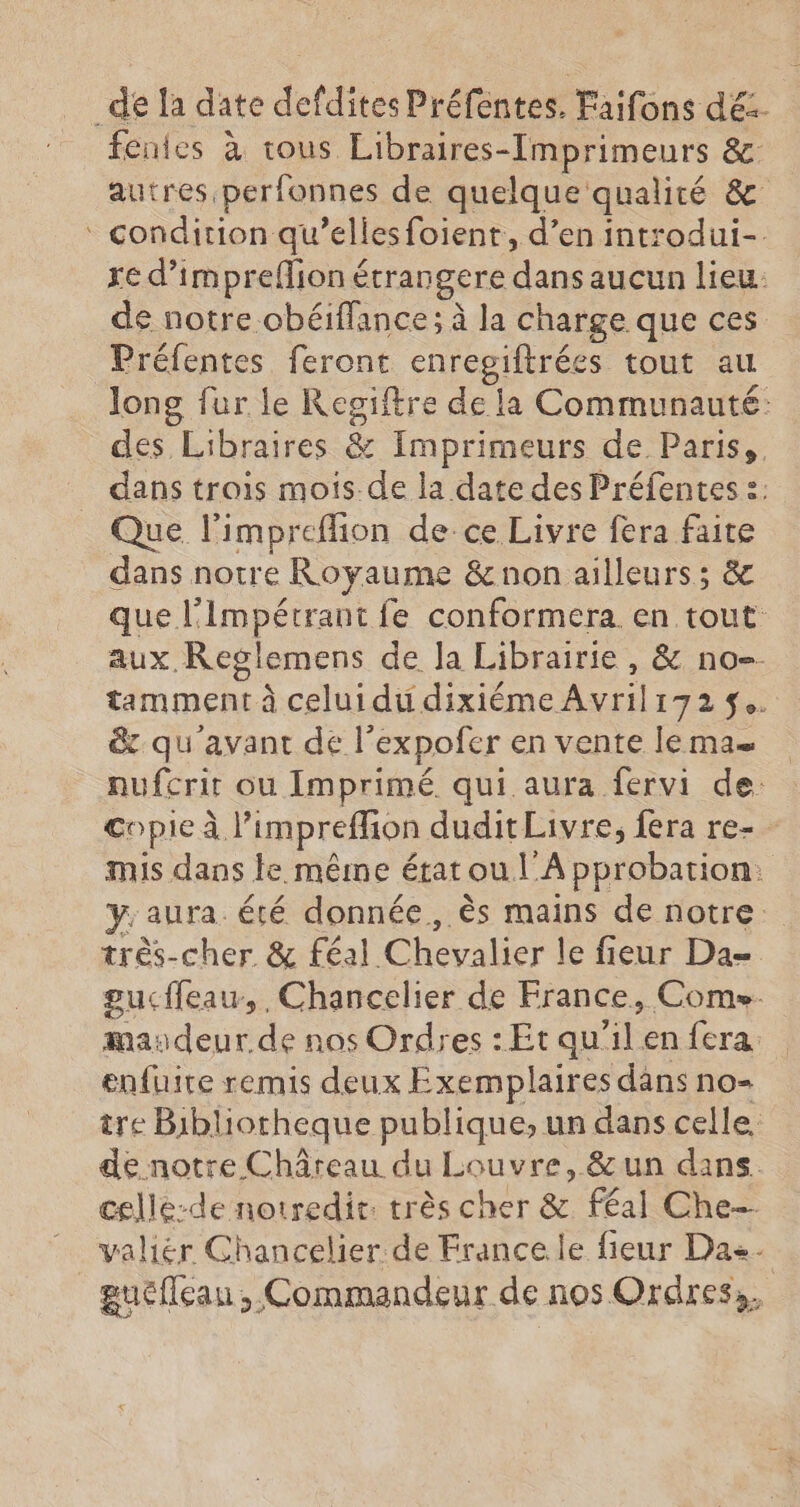 de la date defdites Préfentes. Faifons dé. fenies à tous Libraires-[mprimeurs &. autres. perfonnes de quelque qualité & ‘ condition qu’elles foient, d’en introdui-. re d’impreffion é étrangere dansau cun lieu de notre obéiffance; à la charge que ces Préfentes feront HR tout au long fur le Regiftre de la Communauté: des Libraires & Imprimeurs de Paris, dans trois mois.de la date des Préfentes 2: Que l’impreflion de-ce Livre fera faite dans notre Royaume & non ailleurs; & que l'Impétrant fe conformera en tout aux, Reglemens de la Librairie , & no tamment à celui du dixiéme Avril 172 $w & qu'avant de l’expofcer en vente le ma= nufcrir ou Imprimé qui aura fervi de: copie À l’impreffion duditLivre, fera re- - mis dans le même état ou l'A pprobation: y. aura été donnée, ès mains de notre très-cher & féal. Chevalier le fieur Da- gucffeau,, Chancelier de France, Come. maudeur de nos Ordres : Et qu'il en fera enfuire remis deux Exemplaires dans no- tre Bibliotheque publique, un dans celle. de notre Châreau du Louvre, &un dans. celle-de notredit: très cher & féal Che-- valiér Chancelier de France le fieur Das. guéfleau , Commandeur de nos Ordres,