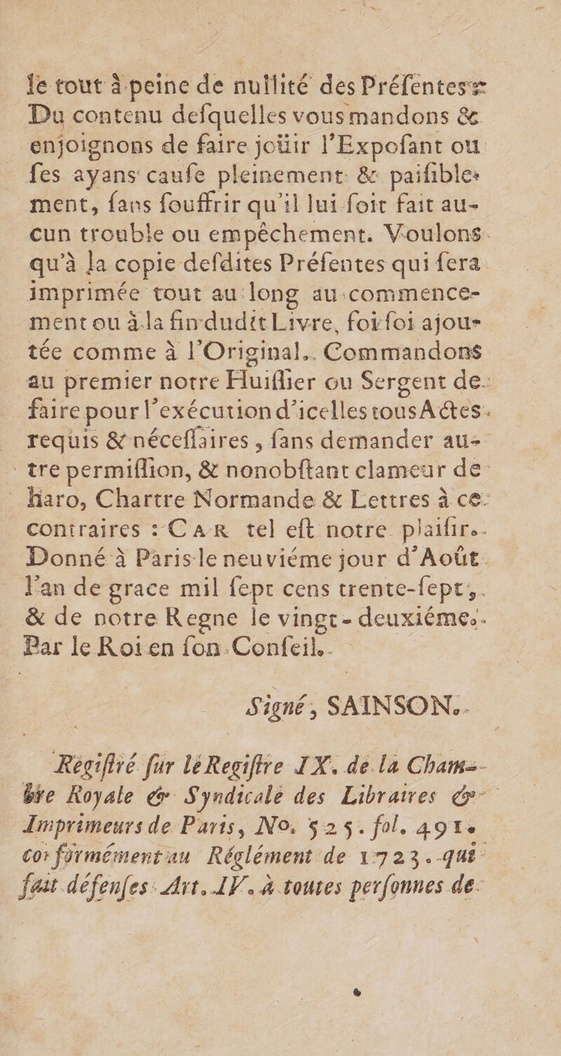 Je tout à peine de nullité des Préfentesz Du contenu defquelles vousmandons & enjoignons de faire joüir l’Expofant ou fes aÿyans caufe pleinement. & paifible: ment, fans fouffrir qu'il lui foit fait au- cun trouble ou empêchement. Voulons. qu'à la copie defdites Préfentes qui fera imprimée tout au long au commence- ment ou à: fin dudit Livre, foi foi ajou- tée comme à l'Original.. Commandons au premier notre Huiflier ou Sergent de- faire pour l’exécutiond’icellestousAétes. requis & néceflaires , fans demander au- ‘tre permiflion, & nonobftant clameur de Haro, Chartre Normande & Lettres à ce: contraires : CAR tel eft notre plaifir.- Donné à Paris le neuviéme jour d’Août l'an de grace mil fepr cens trente-fept;. & de notre Regne le vingt- deuxiémes. Par le Roïen fon.Confeil.. Signé, SAINSON..- Régifiré fur léRegifire IX. de La Cham=- bre Royale & Syndicale des Libraires &° Imprimeurs de Paris, No. 525. fol. 4914: cor fürmémentau Réglément de 1723.-qut fait défenfes: Art. IV. à touses perfonnes de.
