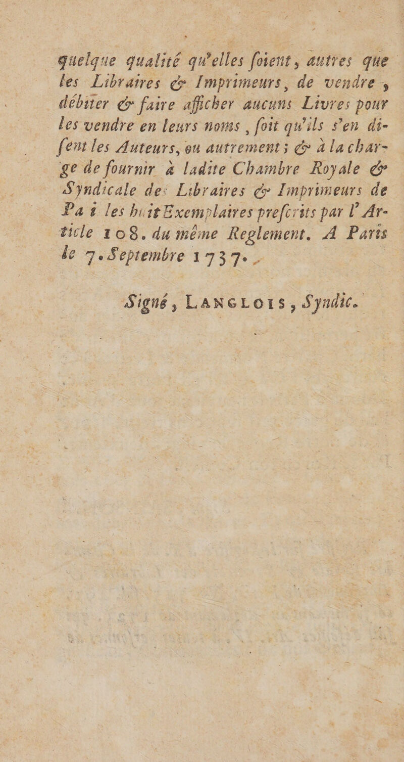 quelque qualité qu'elles foient, autres que les Libraires & Imprimeurs, de vendre , débiter & faire afficher aucuns Livres pour les vendre en leurs noms, foit qu'ils s'en di- fent les Auteurs, ou autrement; @ à lachar- ge de fournir à ladite Chambre Royale & Syndicale des Libraires d Imprimeurs de Paileshi it Exemplaires prefcrits par l’Ar- ticle 108. du même te A Parts de 7. Septembre 1737. | Signé, LANGLorS, Syndic.