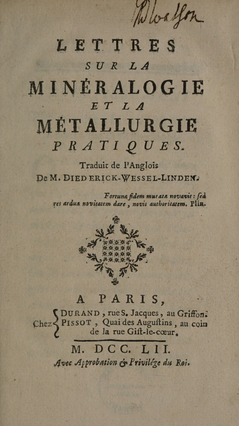 Mio for. LETTRES SUR LA MINERALOGIE ET LA METALLURGIE PRATIQUES, Traduit de l’Anglois De M, DIED ERICK-WESSEL-LINDEN: Fortuna fidem mutata novavit: fed yes ardua novitatem dare , novis authoritatem, Plin. MO PAR ES. DURAND, rueS, Jacques, au Griffon: €hez< PISSOT , Quai des Auguftins , au coin de la rue Gift-le-cœur, Me *D'G' Gat Baby. Avec Approbation cp Priviléze du Reis