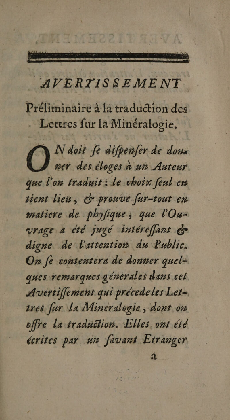 Préliminaire à la traduction des . Lettres fur la Minéralogie. NN doit fe difpenfer de dons mer des éloges à un Auteur que l'on traduit à le choix feul en tient lieu; G prouve fur-tout ex matiere de phyfique; que l'Ou- vrage à té jugé intérefflant € digne de l'attention du Public. On fe contentera de donner quel- gues remarques génerales dans cet Avertiffement qui précedeles Ler- tres fur la Mineralogie , dont on offre la traduétion. Elles. ont été écrites par un favant Etranger a