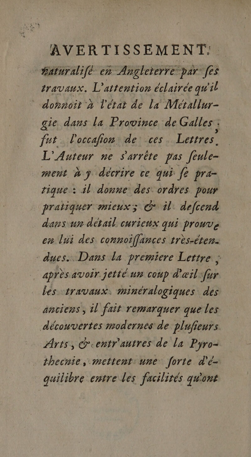 #aturalifé en Angleterre par [es travaux. L'attention éclairée qu'il donnoit a l'état de la Métallur- gie dans la Province de Galles | fut l'occafion de ces Lettres. L’ Auteur ne s'arrête pas feule- ment wy décrire ce qui fe pra- tique : il donne des. ordres pour pratiquer mieux; &amp; il: defcend dans un détail curieux qui prouvé en lui des connoiffances très-éten. dues. Dans la premiere Lettre , … après avoir jetté un coup d'œil fur bes travaux. minéralogiques des anciens, il fait remarquer que les découvertes modernes de plufieurs. Arts, @eentr'autres de la Pyro- thecnie, mettent: une forte d'é- quilibre entre les facilités qu'ont