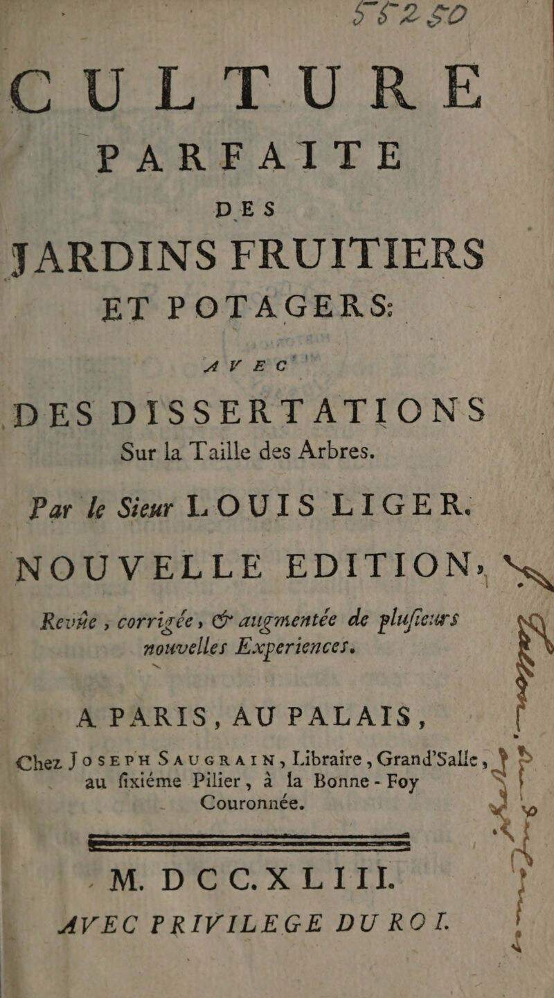 D S$2$0 PU LTURE PARFAITE DES JARDINS FRUITIERS ET POTAGERS: AVE c'° DES DISSERTATIONS Sur la Taille des Arbres. Par le Sieur LOUIS LIGER. NOUVELLE EDITION: Revñe ; corrigée, ® augmentée de pluficurs nouvelles Experiences. . A PARIS, AU PALAIS, Chez JosErH SAUGRAIN; Libraire , Grand’Sal! k Ÿ au fixiéme Pilier, à a Bonne - Foy Couronnée. En EN D'UC'XDLIIL AVEC PRIVILEGE DU ROT. L
