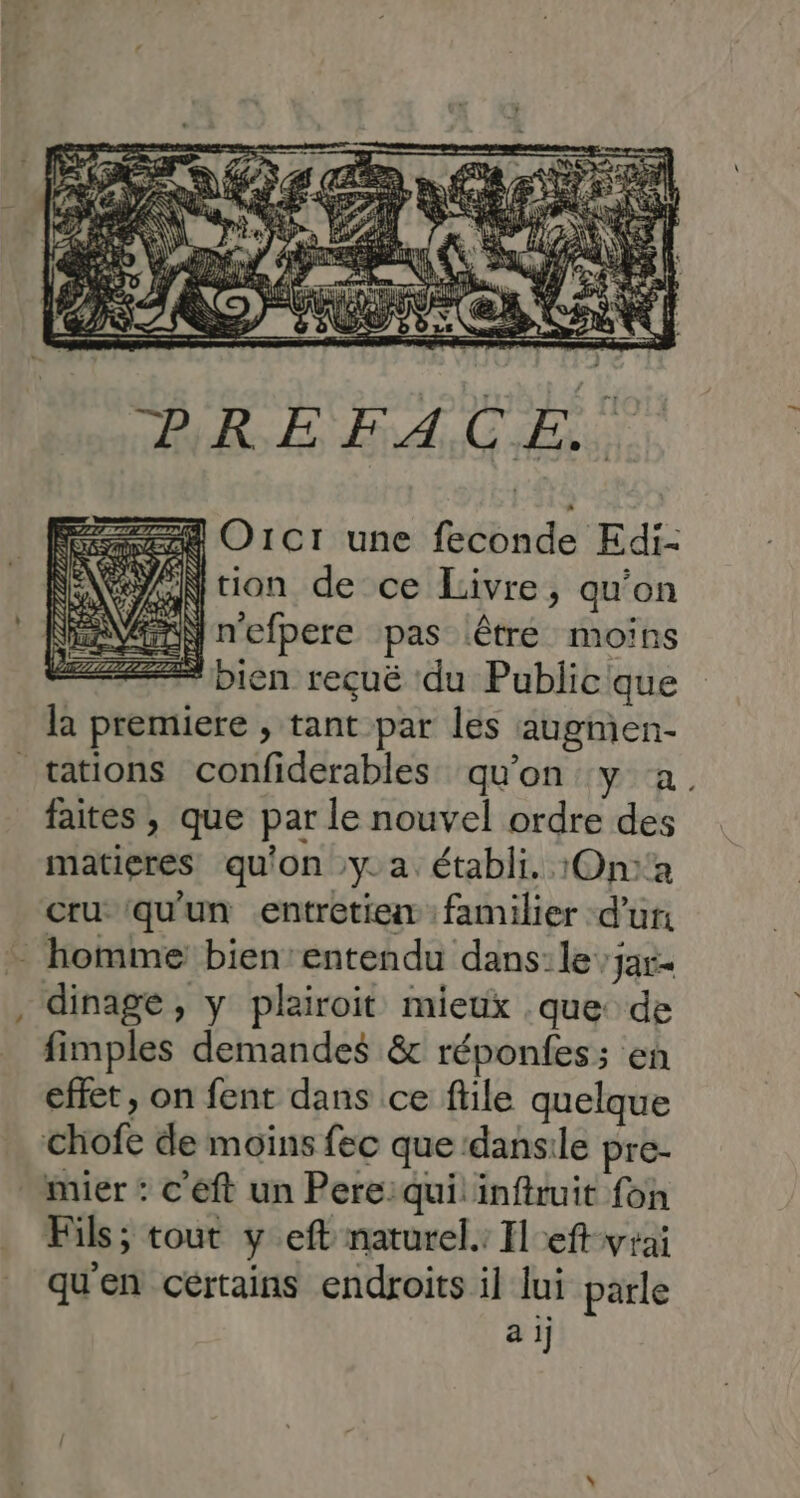 = cu Se O1CI une feconde Edi- EN Ntion de ce Livre, qu'on VEN n'efpere pas lêtre moins + bien reçuë du Publicique la premiere , tant par les augmen- faites , que par le nouvel ordre des matieres qu'on y. a. établi. 1On:a cru qu'un entretien: familier d’un LT fimples demandes &amp; réponfes; en effet, on fent dans ce ftile quelque Fils; tout y eft naturel.: Ileft-wrai qu'en cértains endroits il lui parle a ij