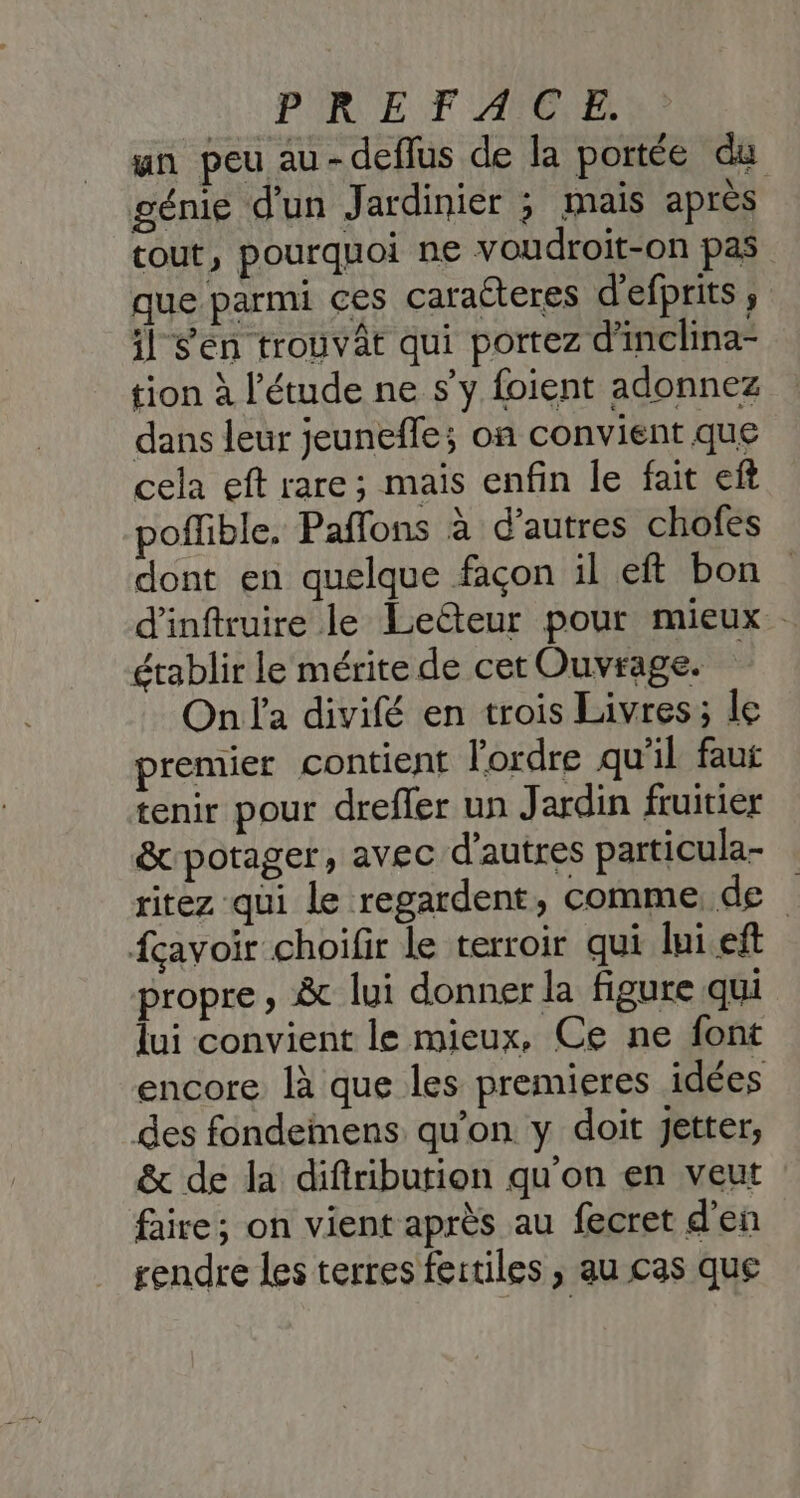 PURE F AO un peu au-deflus de la portée du génie d'un Jardinier ; mais après tout, pourquoi ne voudroit-on pas que parmi ces caraéteres d'efprits ; il Sen trouvât qui portez d'inclina- tion à l'étude ne s'y foient adonnez dans leur jeunefle; on convient que cela eft rare; mais enfin le fait eft poffible. Paffons à d’autres chofes dont en quelque façon il eft bon d'inftruire le Lelteur pour mieux. établir le mérite de cet Ouvrage. On l'a divifé en trois Livres; le premier contient l'ordre qu’il faut tenir pour drefler un Jardin fruitier &amp; potager, avec d’autres particula- ritez qui Le regardent, comme de fçavoir choifir le terroir qui lui eft propre, &amp; lui donner la figure qui lui convient le mieux, Ce ne font encore là que les premieres idées des fondemens qu’on y doit jetter, &amp; de la difiribution qu'on en veut faire; on vient après au fecret d'en rendre les terres fertiles , au cas que
