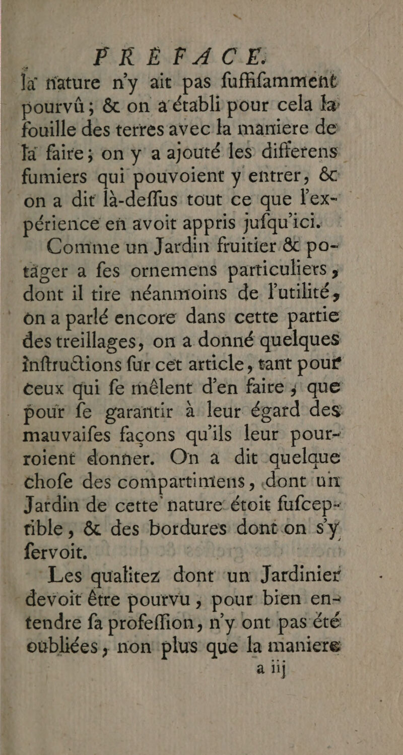“ ; PLR EPA CF la nature ny ait pas fufffamment pourvû ; &amp; on a établi pour cela + fouille des terres avec la maniere de fumiers qui pouvoient y entrer, &amp;c périence eñ avoit appris jufqu'ici. Comme un Jardin fruitier &amp; po- dont il tire néanmoins de Putilité, on a parlé encore dans cette partie destreillages, on a donné quelques inftructions fur cet article, tant pour ceux qui fe rnêlent d'en faire ; que pour fe garantir à leur égard des mauvaifes façons qu'ils leur pour- roient donner. On à dit quelque Jardin de cette nature: étoit fufcep- tible , &amp; des bordures dont on sy fervoit. esar | Les qualitez dont ‘un Jardinier tendre fa profeffion, n'y ont pas été oubliées ,; non plus que la maniere a ii]