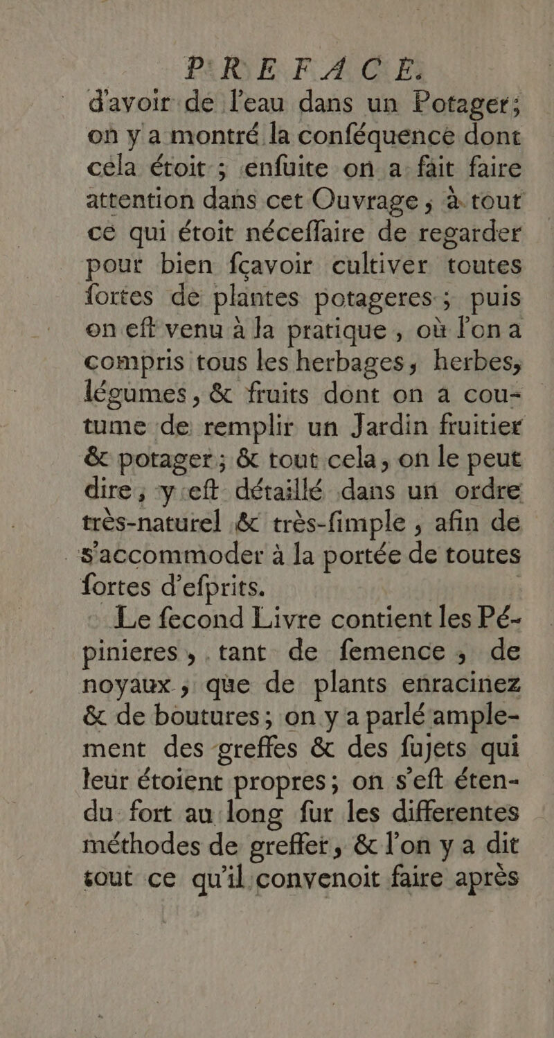 PEN EF AGE: d'avoir de l’eau dans un Potager; où y a montré la conféquence dont cela étoit ; enfuite on a: fäit faire attention dans cet Ouvrage ; à tout cé qui étoit néceflaire de regarder pour bien fcavoir cultiver toutes fortes de plantes potageres.; puis on eft venu à la pratique , où l'on a compris tous les herbages, herbes, légumes , &amp; fruits dont on a cou- tume de remplir un Jardin fruitier &amp; potager; &amp; tout cela, on le peut dire ; yieft détaillé dans un ordre très-naturel &amp; très-fimple , afin de _s'accommoder à la portée de toutes fortes d’efprits. | Le fecond Livre contient les Pé- pinieres, .tant de femence ; de noyaux ; que de plants enracinez &amp; de boutures; on y a parlé ample- ment des greffes &amp; des fujets qui leur étoient propres; on s'eft éten- du fort au long fur les differentes méthodes de grefler, &amp; l’on y a dit sout ce qu'il'convenoit faire après