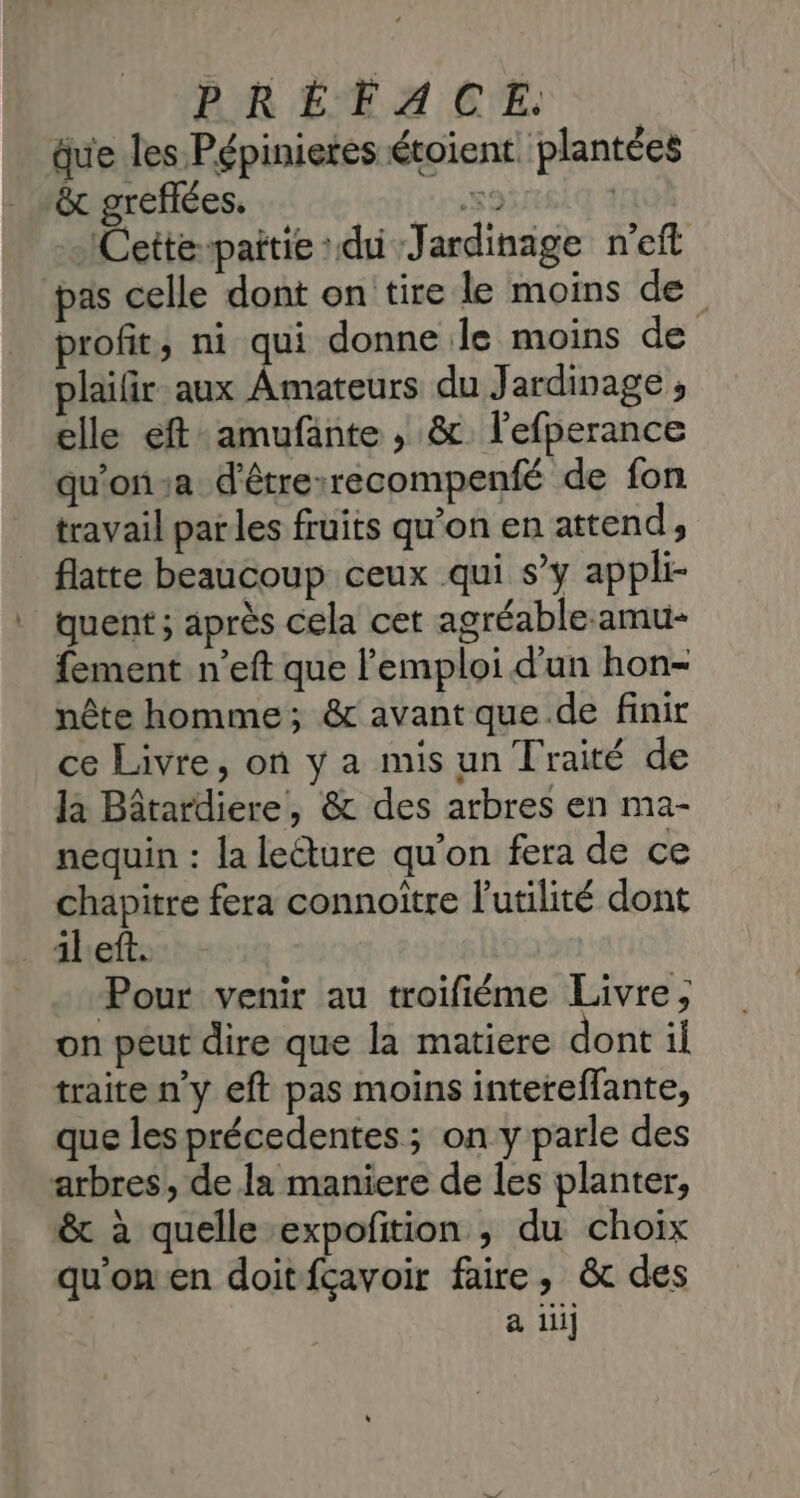 âue les Pépinieres étoient. plantées &amp; greflées. 59 | Cette-paitie du Jardinage n'eft pas celle dont on tire le moins de profit, ni qui donne le moins de plaifir aux Amateurs du Jardinage ; elle eft amufante , &amp; l’efperance qu'ona d'êtrexrecompenfé de fon travail par les fruits qu’on en attend, flatte beaucoup ceux qui s’y appli- quent ; après cela cet agréable-amu- fement n’eft que l'emploi d'un hon- nête homme; &amp; avant que de finir ce Livre, on y a mis un Traité de Ja Bâtardiere, &amp; des arbres en ma- nequin : la leéture qu’on fera de ce chapitre fera connoître l'utilité dont left. Pour venir au troifiéme Livre, on peut dire que la matiere dont il traite n’y eft pas moins intereffante, que les précedentes ; on y parle des arbres, de la maniere de les planter, &amp; à quelle -expofition ; du choix qu'on en doitfçavoir faire, &amp;c des a 11i]