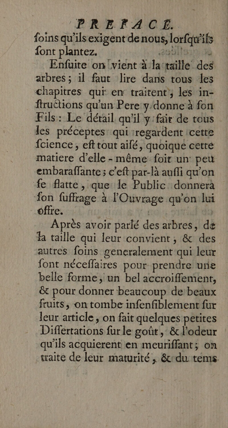 foins qu'ils exigent de nous, lorfqwifs font plantez. ab 6 Enfuite on vient à la‘taille des arbres ; il faut lire dans tous les chapitres qui en traitent les in- ftruétions qu'un Pere y-donne à fon Fils: Le détail qu'il y:fair de tous les préceptes: qui regardent icette {cience, eft tout aifé, quoique cetré matiere d'elle-même foit un peu embaraffante ; c’eft par-là aufli qu'on fe flatte, que le Public donnera on fuffrage à l'Ouvrage qu'on lui offre. # | Après avoir parlé des arbres, dé fa taille qui leur convient; &amp; des autres foins generalement qui leur {ont néceffaires pour prendre une belle forme, un bel accroiflement, &amp; pour donner beaucoup de: beaux fruits, on tombe infenfiblement fur leur article , on fait quelques petites Differtations fur le goût, &amp; l'odeur qu’ils acquierent en meuriffant; on traite de leur maturité , &amp;du tems
