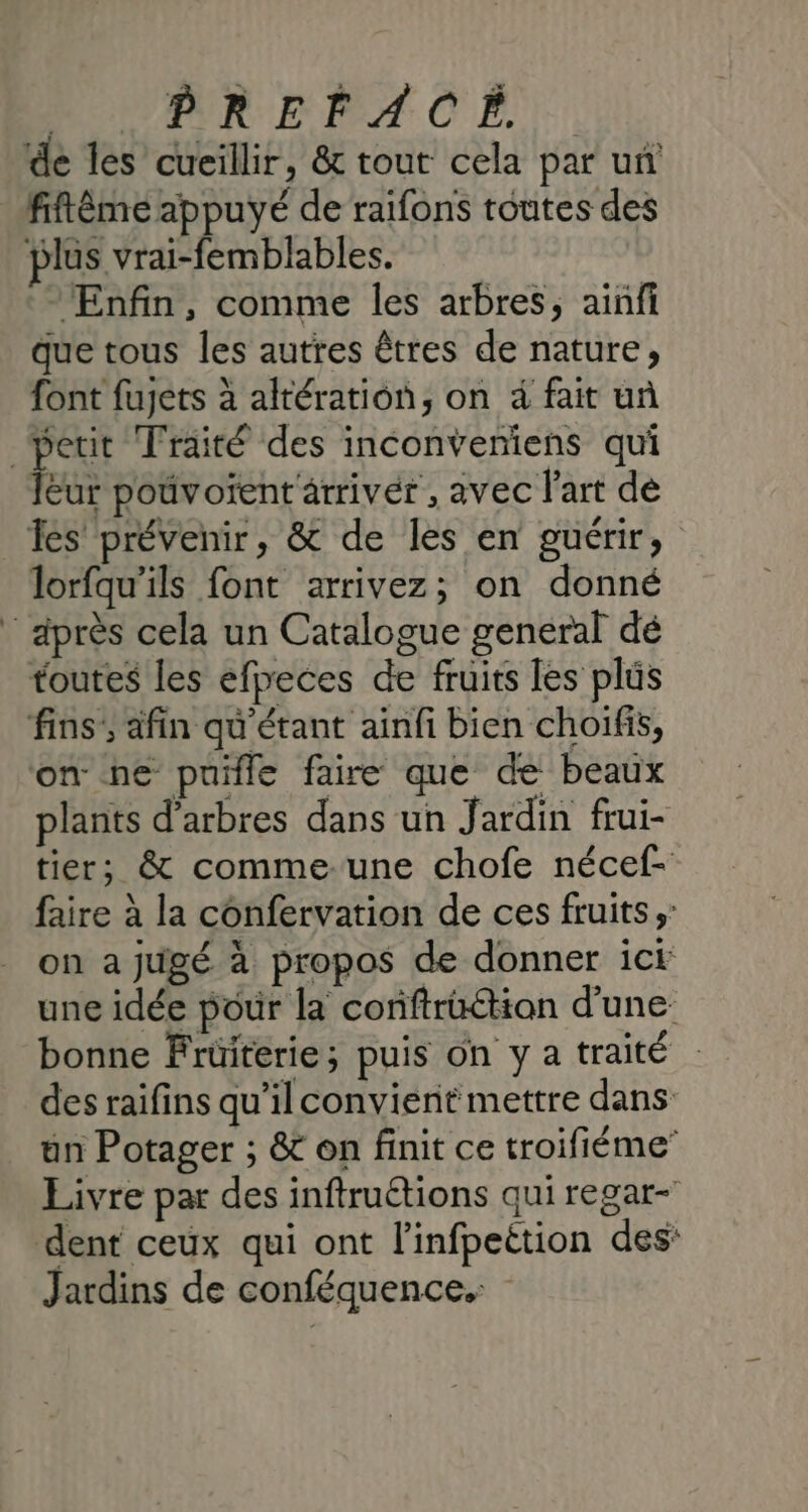 de les cueillir, &amp; tout cela par un lus vrai-femblables. Enfin, comme les arbres, ainfi que tous les autres êtres de nature, font fujets à altération, on à fait uñ PE Eur pouvoïent arriver , avec l'art dé lorfqu’ils font arrivez; on donné toutes les efpeces de fruits les plüs plants d'arbres dans un Jardin frui- tier; &amp; comme.une chofe nécef- faire à la confervation de ces fruits; on a jugé à propos de donner ici une idée pour la conftrüétion d’une: bonne Früiterie; puis on y a traité des raifins qu’il convient mettre dans un Potager ; &amp; on finit ce troifiéme” Livre par des inftruétions qui regar- dent ceux qui ont l'infpeétion des: Jardins de conféquence.