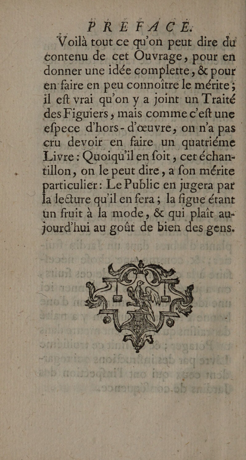 Voilà tout ce qu’on peut dire du contenu de cet Ouvrage, pour en donner une idée complette, &amp; pour en faire en peu connoîïtre le mérite; il eft vrai qu’on y a Joint un Traité des Figuiers ; mais comme c’eft une efpece d'hors- d'œuvre, on n’a pas cru devoir en faire un quatriéme Livre : Quoiqu'ilen foit, cetéchan- tillon, on le peut dire, a fon mérite particulier: Le Public en jugera par la le&amp;ture qu'il en fera ; la figue étant ün fruit à la mode, &amp; qui plaît. au- jourd’hui au goût de bien des gens.