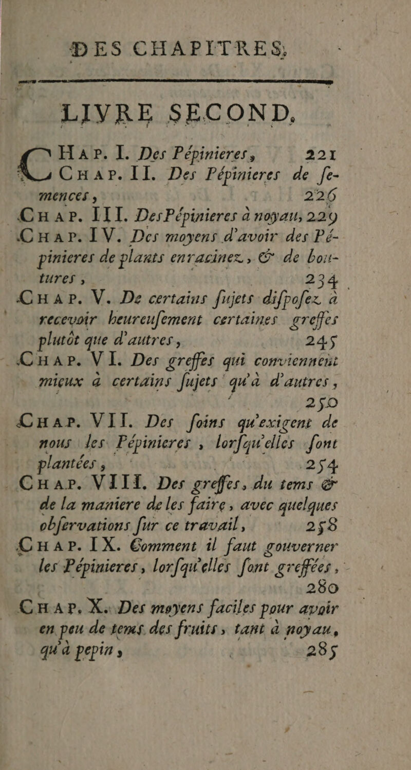 | LIVRE SECOND. Hap. I. Des Pépinieres, 221 CHap.Il. Des Pépinieres de fe- MENCES ; 226 Car. IIT. DesPépinieres à noyau, 22 9 Car. IV. Des moyens d'avoir des Pé- pinieres de plants enracinez, © de 4 7 tures , 234. CHap. V. De certains fisjets difrofez a secevoir heureufement certaines greffes plutôt que d'autres, 245 CHar. VI Des greffes qui conviennens micux @ certains Jujets FL a d’autres, 250 CHapr. VIT. Des foins qu'exigent de nous les Pépinieres , lorfqu: elles font lantées , 254 .CHar. VIII. Des greffier, du tems &amp; de la maniere de les faire, avec quelques objervations fur ce travail, 258 CHap. IX. Comment il faut gouverner les Pépinieres, lorfqwelles fant gr pa 280 Car, X. Des moyens faciles pour avair en peu de tems. des fruits; tant &amp; noyau, qu'à pepins | 285$