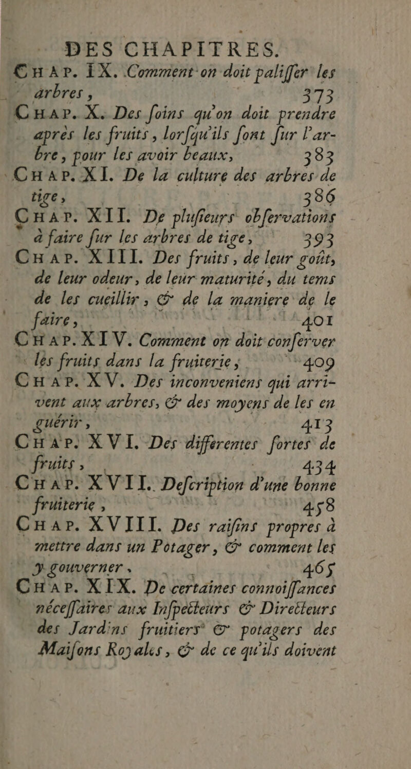 Car. ÏX. Comment on doit paliffer les arbres, 373 CHapr.X. Des foins qu'on doit prendre apres les fruits, lorfqu'ils font [ur lar- bre, pour les avoir beaux, 333 CHar.XI. De la culture des arbres de tige, 336 CHar. XII De plufieurs obfervations à faire fur les arbres detige, Ÿ 393 CHap. XIII. Des fruits, de leur goût, de leur odeur, de leur maturité, du tems de les cucillir, @ de la maniere de le faire, FREE AO € H AP.XI V. Comment on doit conferver ” les fruits dans la fruirerie , 409 CHap. XV. Des inconveniens qui arri- vent aux arbres, @ des moyens de les en ŒUÉTiT , | A13 CHAP. XVI. Des différentes fortes de TULES ; cÀ AP: XVI L. Defcription d'une ne * fruiterie, PR? 458 CHap. XVIII. Des raifins propres à mettre dans un Potager, © comment les DLOUVETNET + 465 CHap. XIX. De certaines connoiflances » néceffaires aux Infpetteurs © Direileurs des Jardins fruitiers &* potagers des Maifons Royales, € de ce qu'ils doivent