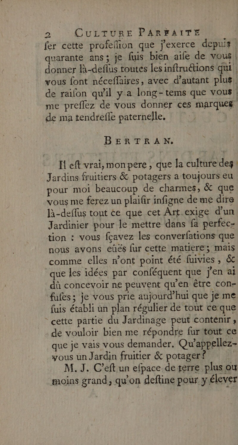 fer cette profeflion que j'exerce depuis quarante ans; je fuis bien aife de vous | donner là-deflus toutes les inftruétions qui. yous font néceffaires, avec d’autant plus. de raifon qu'il y a long-tems que vous : me preflez de vous donner ces marques de ma tendrefle paternelle, BERTRAN. Ii eft vrai,monpere , que la culture des Jardins fruitiers &amp; potagers a toujours eu pour moi beaucoup de charmes, &amp; que vous me ferez un plaifir infigne de me dire là-deflus tout ce que cet Art exige d’un Jardinier pour le mettre dans fa perfec- tion : vous fcavez les converfations que nous avons eûés fur cette matiere; mais comme elles n’ont point été fuivies , &amp; que les idées par conféquent que j'en ai dû concevoir ne peuvent qu'en être Con- fufes; je vous prie aujourd’hui que je me fuis établi un plan régulier de tout ce que cette partie du Jardinage peut conténir ; dé vouloir bien me répondre fur tout ce que je vais vous demander, Qu’appellez- yous un Jardin fruitier &amp; potager? M. J. C’eft un efpace.de terre plus ou moins grand, qu'on deftine pour yélever