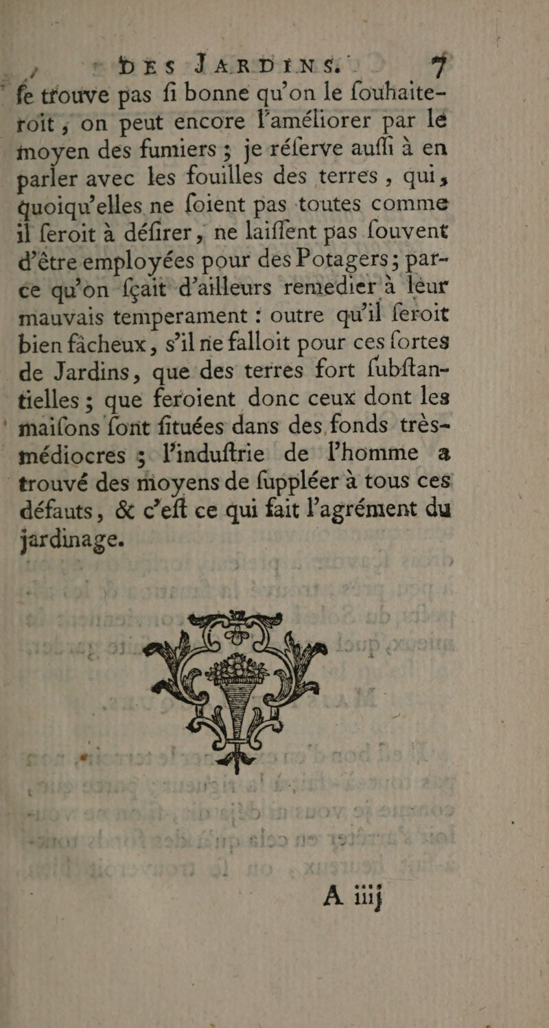 roit ; on peut encore l'améliorer par lé moyen des fumiers ; je rélerve aufh à en parler avec les fouilles des terres , qui, quoiqu’elles ne foient pas toutes comme il feroit à défirer , ne laiffent pas fouvent d’être employées pour des Potagers; par- ée qu'on fçait d’ailleurs remedier à leur mauvais temperament : outre qu'il feroit bien fâcheux, s’il ne falloit pour ces fortes tielles ; que feroient donc ceux dont les mailons font fituées dans des fonds très- médiocres 5 linduftrie de Fhomme a défauts, & c’eft ce qui fait l'agrément du jardinage. A üü}