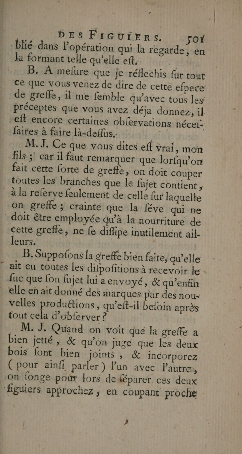 à DES FrGutrERrs. fOf blié dans Popération qui la regarde, en la formant telle qu’elle ef, ÿ B. À melure que je réflechis far tout de greffe, il me femble qu'avec tous les Fr et encore certaines obfervations nécel- faires à faire là-deflus. RIDE M. J. Ce que vous dites eff vrai, mon fils 3! car il faut remarquer que lorfqu'on fait cette forte de grefle, on doit couper à la referve feulement de celle far laquelle On greffe ; crainte que la féve qui ne cette grefle, ne fe diflipe inutilement ail- leurs, | B. Suppofons [a greffe bien faite, qu’elle ait eu toutes Les difpofitions à recevoir le fuc que fon fujet lui a envoyé, &amp; qu’enfin velles produétions , qu’eft-il befoin après tout cela d’obferver ? | M. J. Quand on voit que la greffe a ien jetté ; &amp; qu'on juge que les deux bois font bien joints , &amp; incorporez (pour ainfi parler) l’un avec l’autre, ) f