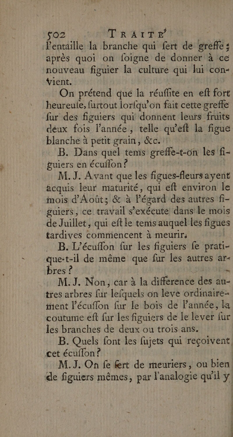 so2 TRATEE Fentaille la branche qui fert de greffe ; après quoi on foigne de donner à ce nouveau figuier la culture qui lui con- vient. On prétend qué la réuffite en eff fort heureule, furtout lorfqu’on fait cette greffe fur des figuiers qui donnent leurs fruits déux fois l’année, telle qu’eft la figue blanche à petit grain, &amp;c. B. Dans quel tenis greffe-t-on les fi- guiers en écuflon ? M. J. Avant que les figues-fleursayent acquis leur maturité, qui eft environ le mois d’'Aoûts; &amp; à l'égard des autres fi- - guiers, ce! travail s'exécute) darts: le mois de Juillet, qui eft le tems auquel les figues tardives commencent à meurirs | . B. L’écuflon fur les figuiers fe prati que:t-il de même que fur les autres ar- bres ? - M.J. Non, car à la différence des au- ifes/atbres file lefquels on leve ordinaire- tient lécuflon fur le bois de l’année, ka coutume eft {ur les figuiers de le lever fur les branches de deux ou trois ans. cet écuflon ?