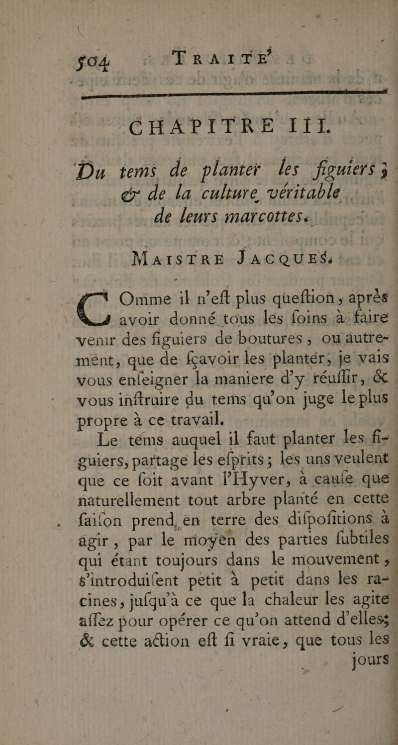 $o4 TRAITE “ Etes ——— CHAPITRE IiL: Du tems de planter les figuiers 3 @: de la culture véritablé de leurs marcottess MaisTRE JACQUES '@ Omme il n’eft plus queflion; après. avoir donné tous lés foins à: faire venir des figuiers de boutures ; ou autre- mént, que de fçavoir les plantér; je vais vous enfeigner la maniere d’y réuilir, & ! vous inftruire du tems qu'on juge Le plus propre à ce travail, | Le téms auquel il faut planter les, fi- guiers, partage lés efprits; les uns veulent. que ce foit avant l’'Hyver, à cauie ques naturellement tout arbre planté en cette faifon prend, en terre des difpofitions à, agir, par le moyen des parties fubtilesu qui étant toujours dans le mouvement ,\ s’introduilent petit à petit dans les ram cines ; jufqu’à ce que la chaleur les agite“ affez pour opérer ce qu’on attend d'elles: & cette aétion eft fi vraie, que tous less Jours «