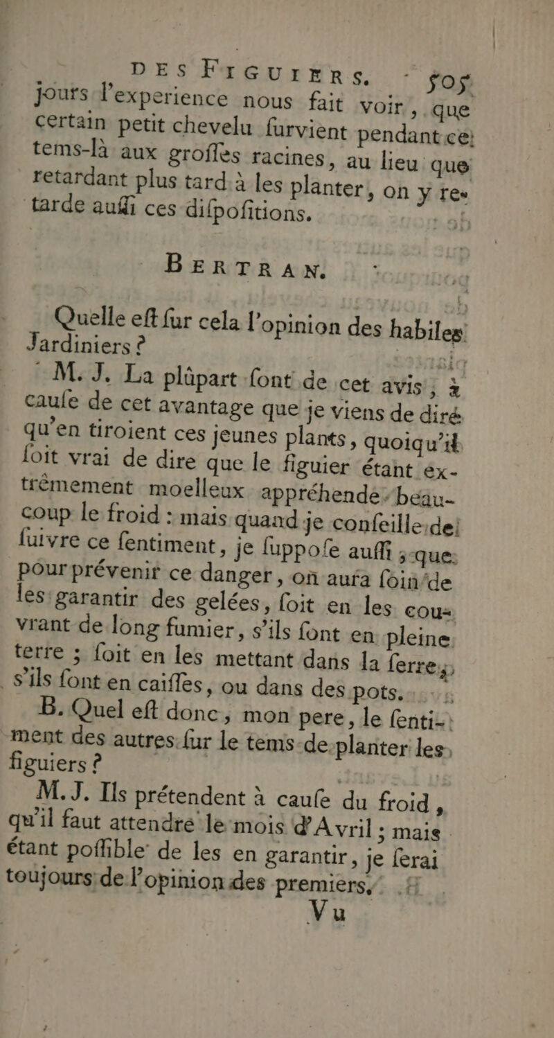 DES FIGUrERSs - fos: jours l'experience nous fait Voir , que Certain petit chevelu furvient pendant ce; tems-là aux groffes racines, au lieu que retardant plus tard:à les planter, on ÿ Teu tarde auf ces difpoñitions. | BERTRAN. Quelle eft fur cela l'opinion des habiles Jardiniers ? sida M: J. La plûpart font de cet avis, à caule de cet avantage que je viens de diré qu’en tiroient ces jeunes plants, quoiqu’i loit vrai de dire que le figuier étant ex- trèmement moelleux appréhende beau. coup le froid : mais quand je confeille:dei fuivre ce fentiment, je luppole auffi ;-que: Pour prévenir ce danger , on aufa foin/de les: garantir des gelées, foit en les EOU* vrant de long fumier, s’ils font en pleine. terre ; {oit en les mettant dans la ferre, s'ils font en caïfles, ou dans des pots... ; B. Quel eft donc, mon pere, le fenti-: ment des autres. {ur le tems-de planter les: figuiers ? M. J. Ils prétendent à caule du froid , qu'il faut attendre le:mois d'A vril ; Mais étant pofhble: de les en garantir, je ferai toujours de opinion des FER # u