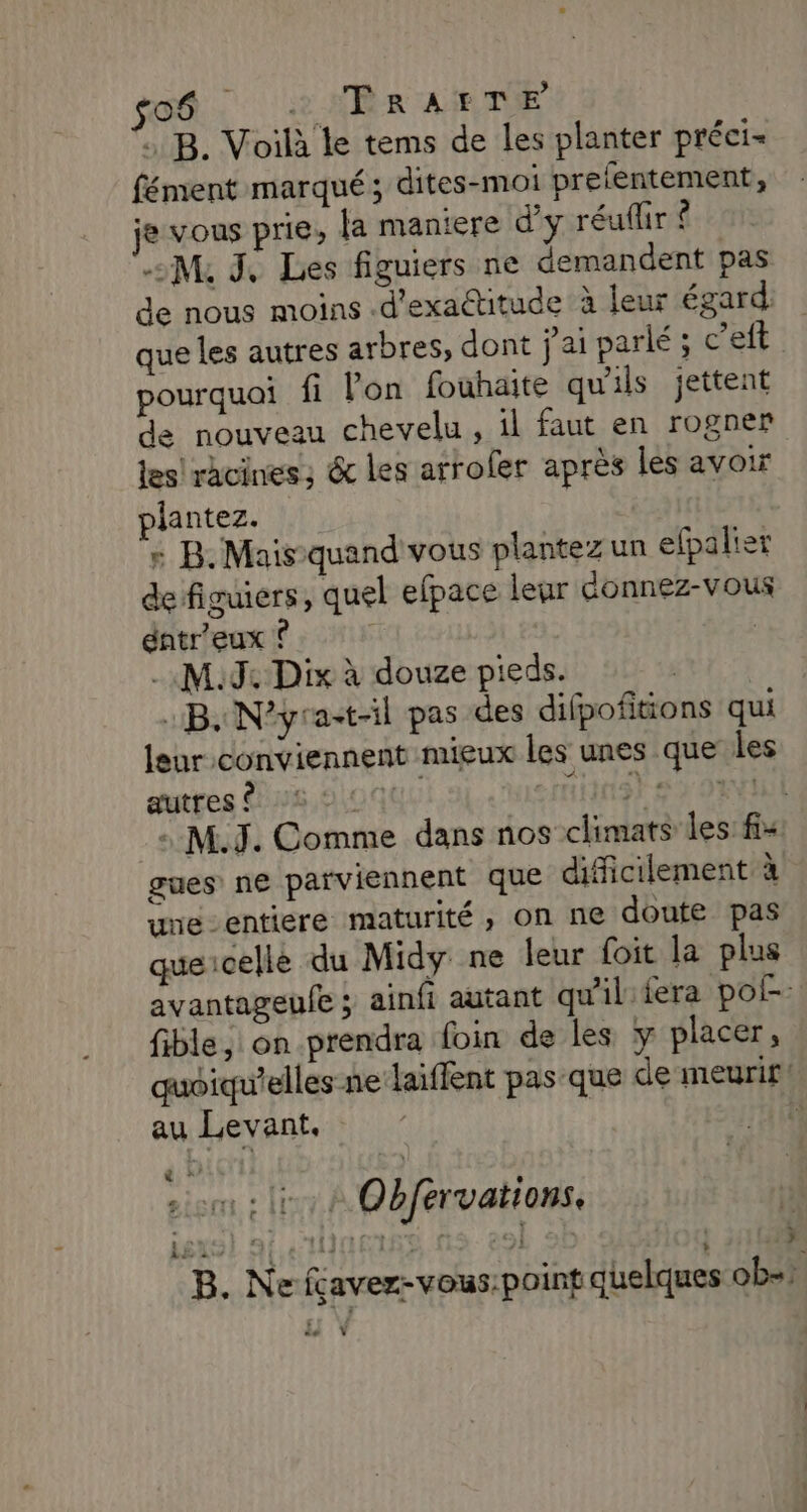 soé : 2 ARR ARTE B. Voilà le tems de les planter préci- fément marqué; dites-moi prefentement, je vous prie, {a maniere d'y réuflir ? M, J, Les figuiers ne demandent pas de nous moins -d'exattitude à leur égard: que les autres arbres, dont j'ai parlé ; c’eft pourquoi fi lon fouhaite qu'ils jettent de nouveau chevelu , il faut en rogner les! racines; &amp; les arroler après les avoir plantez. : B.Mais-quand'vous plantez un elpalier de figuiers, quel efpace lear éonnez-vous éntr'eux À | M9 Dix à douze pieds. | :B. N’yra-t-il pas des difpofitions qui leur conviennent mieux les unes que les autres À 25 2.000 2niH9) #2 JR : M.J. Comme dans nos climats les: fi- gues ne parviennent que difficilement à une-entiere maturité, on ne doute pas quecelle du Midy ne leur foit la plus avantageufe ; ainfi autant qu'il fera pos: fible, on prendra foin de les y placer, quoiqu'elles ne laiflent pas-que de meurif! au Levant. | ï som sir + Obfervations, B. Ne fçavez-vous:point quelques ob= à Ÿ