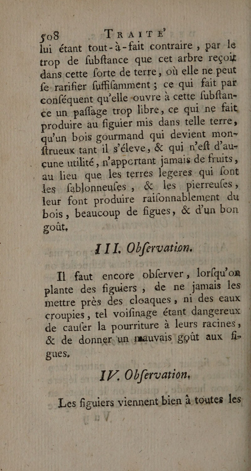 $03 sHRRAITEÉ lui étant tout-à-fait contraire , par le trop de fubftance que cet arbre reçoit dans cette forte de terre, où elle ne peut fe rarifier fuffifamment ; ce qui fait par conféquent qu’elle -ouvre à cette fubftan- ce un pañlage trop libre, ce qui ne fait produire au figuier mis dans telle terre, qu'un bois gourmand qui devient mon- frueux tant il s'éleve, &amp; qui n’eft d’au- cune utilité, n'appertant jamais de fruits , au lieu que les terres legeres qui font les fablonneufes , &amp; les pierreules ; leur font produire raifonnablement du bois, beaucoup de figues, &amp; d’un bon goût. | III. Obférvation. Ii faut encore obferver, lorlquon plante des figuiers ; de ne jamais les mettre près des cloaques ; ni des eaux croupies , tel voifinage étant dangereux de caufer la pourriture À leurs racines; &amp; de donner un mauvais goût aux fi» gues, IF. Obférvation, s ho os. D. À