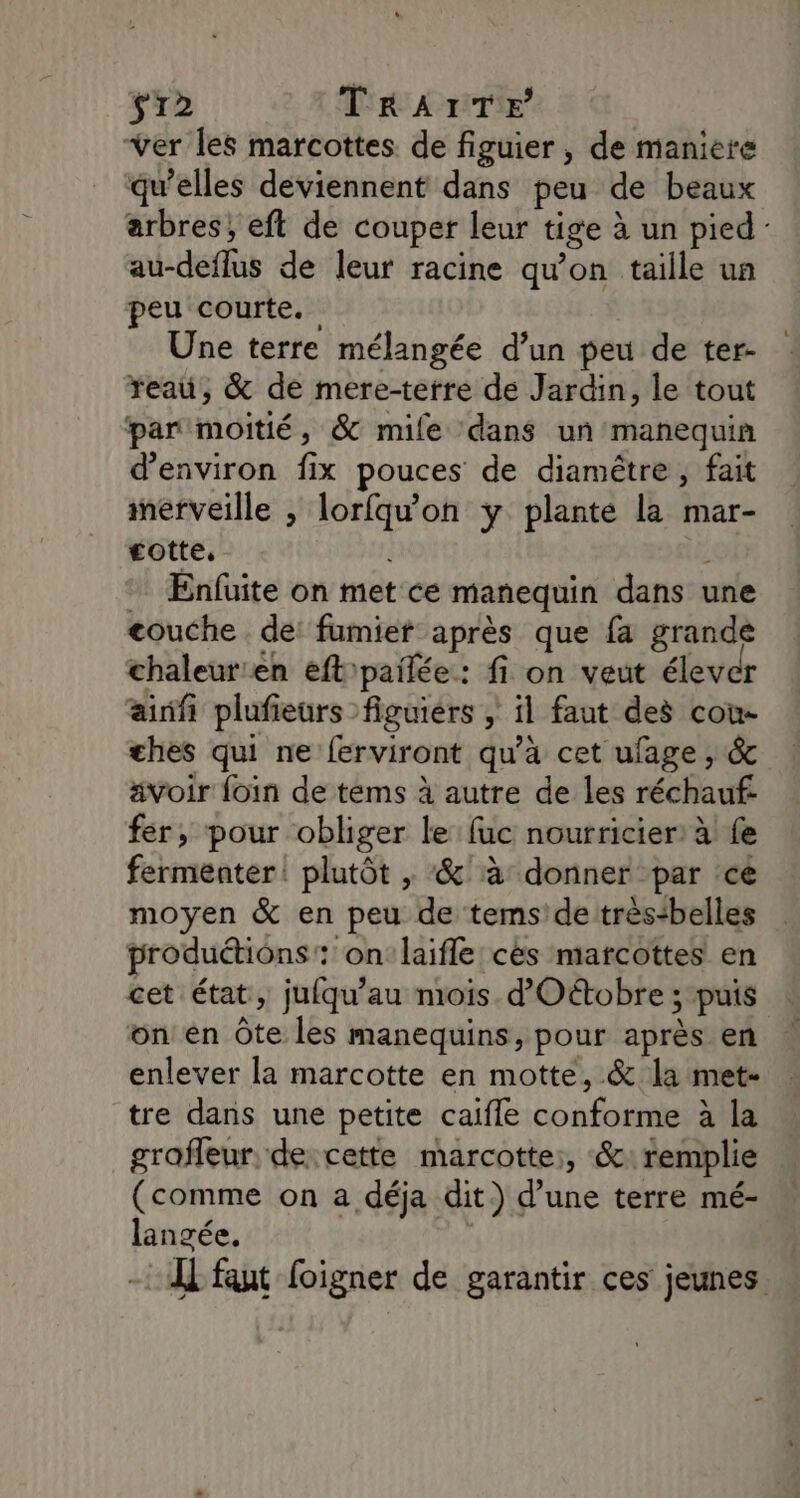 $r2 TRAITÉE ver les marcottes de figuier , de maniere qu’elles deviennent dans peu de beaux arbres, eft de couper leur tige à un pied au-deflus de leur racine qu'on taille un peu courte. Une terre mélangée d’un peu de ter- reau, &amp; de mere-terre de Jardin, le tout par moitié, &amp; mile dans un manequin d'environ fix pouces de diamêtre , fait merveille , lorfqu'on y plante la mar- gotte, | Enfuite on met ce manequin dans une couche . de: fumiet après que fa grande chaleur:en eft'pailée: fi on veut élever ainfi plufieurs figuiérs , il faut des cou ches qui ne ferviront qu’à cet ufage , &amp; ävoir foin de tems à autre de les réchauf: fer, pour obliger le fuc nourricier: à fe fermenter! plutôt , &amp;'à donner par cé moyen &amp; en peu de tems'de très-belles produétions: onlaifle cès marcottes en cet état, jufqu'au mois d'Oétobre ; puis on en Ôte les manequins, pour après en enlever la marcotte en motte, &amp; la met- tre dans une petite caifle conforme à la grafleur, de cette marcotte:, &amp;: remplie (comme on a déja dit) d’une terre mé- langée. Ï faut foigner de garantir ces jeunes.