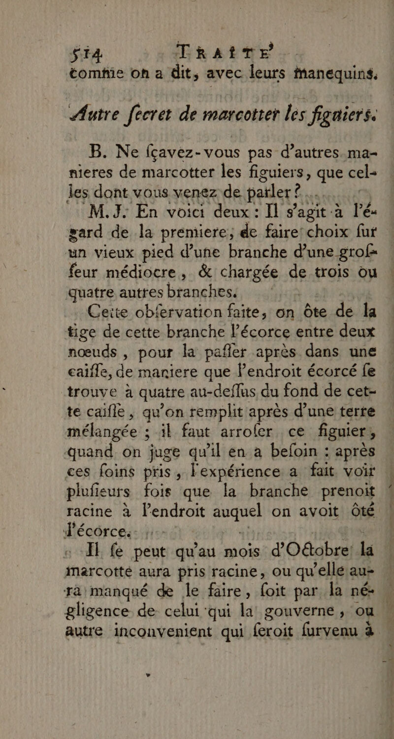 $i4 TRAîTE tomhie on a dit, avec leurs Manequins, Autre fecret de marcotter les figaiers. B. Ne {çavez-vous pas d’autres. ma- nieres de marcotter les figuiers, que cel- les dont vous venez de païler?. ê M.J: En voici deux : Il s’agit à ré gard de la premiere, de faire: choix fur un vieux pied d’une branche d’une grof= feur médiocre, &amp; chargée de trois ou quatre autres branches. Ceite obfervation faite, on Ôte de la tige de cette branche écorce entre deux nœuds , pour la pañler après dans une eaifle, de maniere que lPendroit écorcé fe trouve à quatre au-deflus du fond de cet- te caifle, qu’on remplit après d’une terre mélangée : ; il faut arrofer ce figuier , quand. on juge qu’il en à befoin : après ces foins pris, l'expérience a fait. voir plufieurs fois que la branche prenoit J'écorce.s- : II fe peut qu'au mois d'Oétobre! ja marcotté aura pris racine, ou qu’elle au- gligence de celui qui la gouverne, ou autre inconvenient qui Époit furvenu à D …