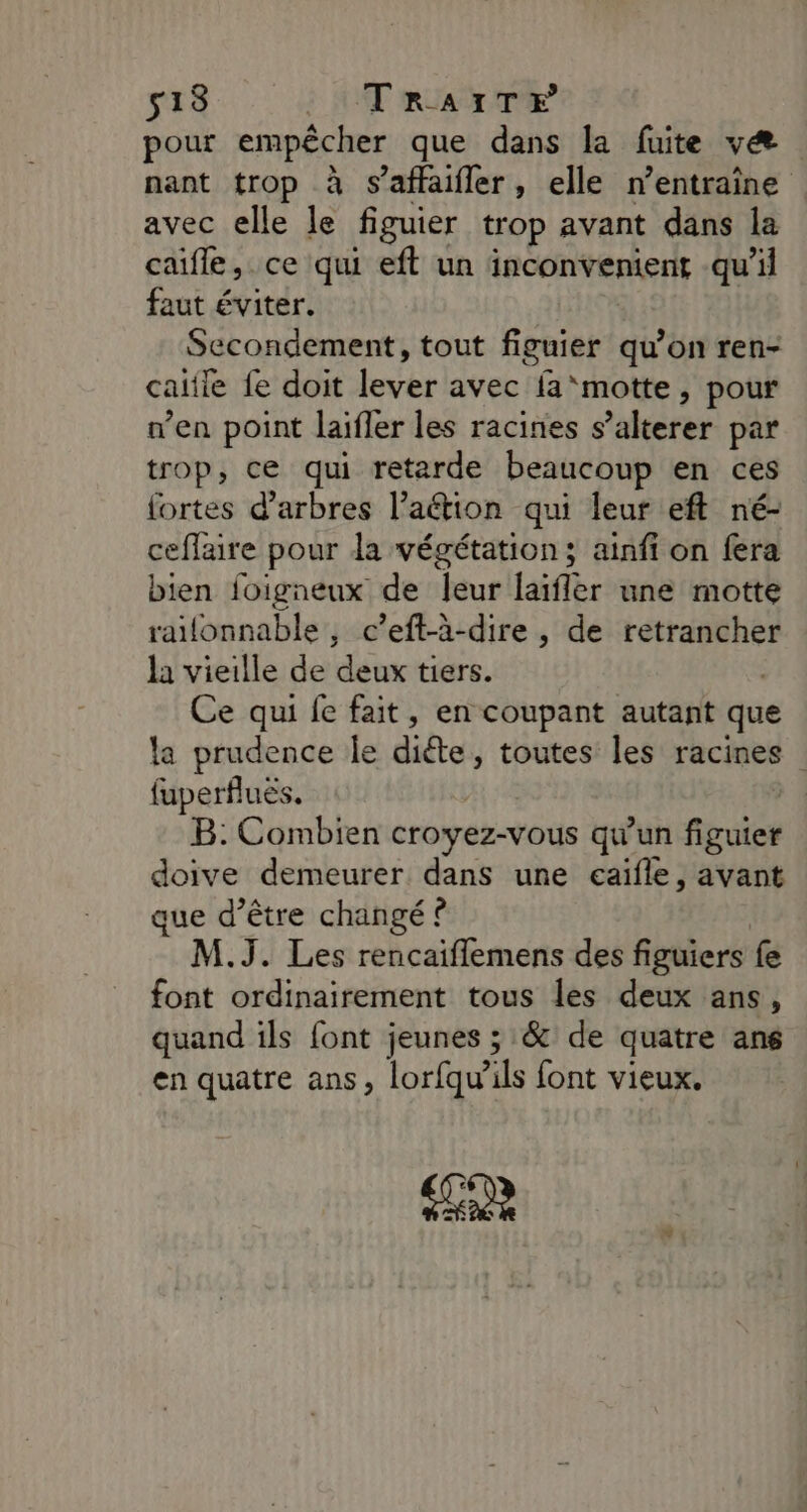 513 TraAïTr pour empêcher que dans la fuite væ nant trop à s’affaifler, elle n’entraîne avec elle le figuier trop avant dans la caifle, ce qui eft un inconvenient qu'il faut éviter. Secondement, tout fpaiepi qu’on ren- caitie fe doit lever avec {a ‘motte, pour n’en point laifler les racines s ’alterer par trop, ce qui retarde beaucoup en ces fortes d'arbres l’aétion qui leur eft né- ceflaire pour la végétation; ainff on fera bien foigneux de leur laïflèr une motte raifonnable , c’eft-à-dire , de retrancher la vieille de deux tiers. Ce qui fe fait, en coupant autant que la prudence le diéte, toutes les racines fuperfluës. B: Combien croyez-vous qu'un fruis doive demeurer dans une eaïfle, avant que d’être changé ? M.J. Les rencaiflemens des figuiers fe font ordinairement tous les deux ans, quand ils font jeunes ; &amp; de quatre ans en quatre ans, lorfqw ils font vieux.