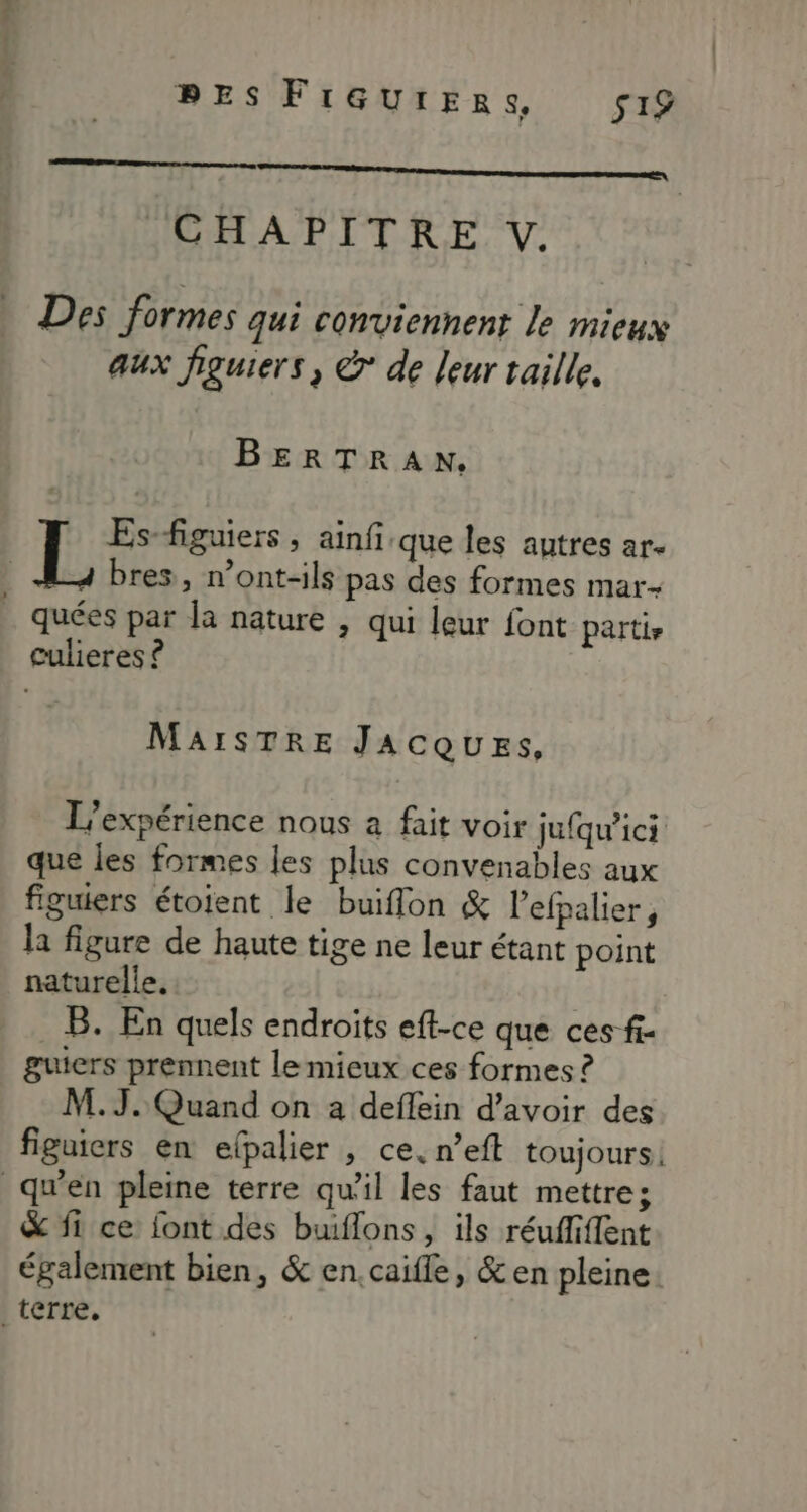 | PES FréeureRrs, s1£ A —— CHAPITRE V. Des formes qui conviennent le mieux aux figuiers, @° de leur taille. BERTRAN. Es-figuiers , ainfique les autres ar. bres, n’ont-ils pas des formes mar- quées par la nature , qui leur font parti, culieres ? MAISTRE JACQUESs, L'expérience nous à fait voir jufqw’ici que les formes les plus convenables aux figuiers étotent le buiffon & l’efpalier, la figure de haute tige ne leur étant point naturelle. B. En quels endroits eft-ce que ces fi- guiers prennent le mieux ces formes ? M. J. Quand on a deflein d’avoir des figuiers en elpalier , ce. n’eft toujours. qu’en pleine terre qu'il les faut mettre; & fi ce font des buiflons , ils réuffiffent également bien, & en.caifle, & en pleine. terre.