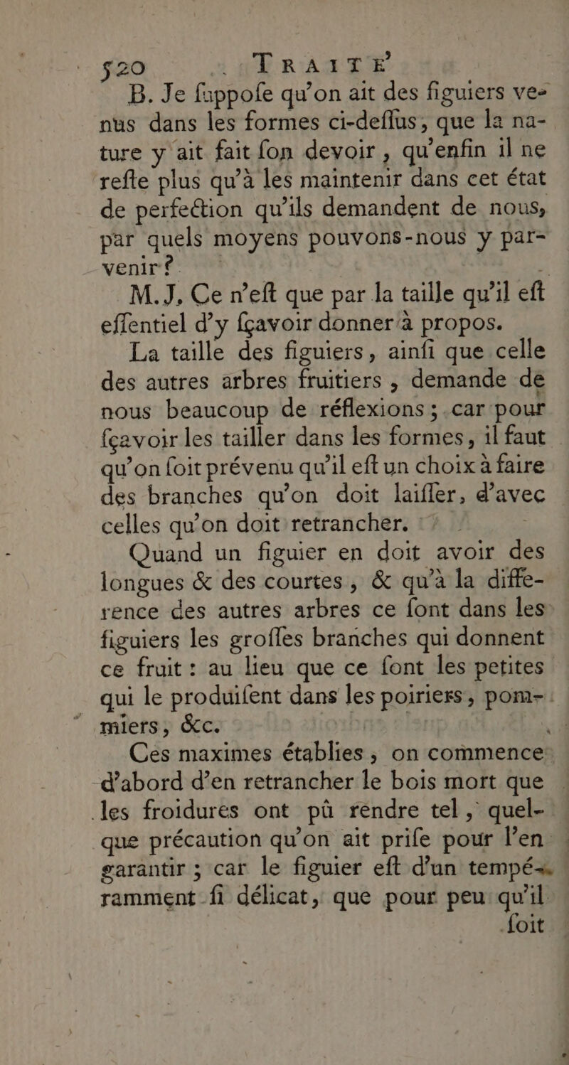 $20 | HTRAITE B. Je fappofe qu’on ait des figuiers ve- nus dans les formes ci-deflus, que la na- ture y ait fait fon devoir , qu'enfin il ne refte plus qu’à les maintenir dans cet état de perfection qu’ils demandent de nous, par quels moyens pouvons-nous y par- venire. “ M.J, Ce n’eft que par la taille qu'il ef effentiel d’y fçavoir donnerà propos. La taille des figuiers, ainfi que celle des autres arbres fruitiers , demande de nous beaucoup de réflexions ; .car pour fçavoir les tailler dans les formes, il faut qu’on foit prévenu qu’il eft un choix à faire des branches qu’on doit laifler, d'avec celles qu’on doit retrancher. : | Quand un figuier en doit avoir des longues &amp; des courtes, &amp; qu’à la diffe- rence des autres arbres ce font dans les figuiers les groffes branches qui donnent ce fruit : au lieu que ce font les petites qui le produifent dans les poiriers, pom-. miers, &amp;c. ns él Ces maximes établies , on commence: d’abord d’en retrancher le bois mort que les froïdures ont pû rendre tel, quel- que précaution qu’on ait prife pour l'en à garantir ; car le figuier eft d’un tempé= ramment fi délicat, que pour peu: qu'il foit