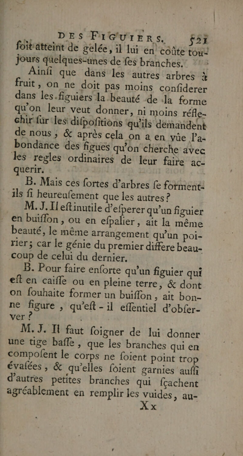 foitatteint de gelée, il lui en coûte tou Jours qüelques-unes de {es branches. Ainfi que dans les autres arbres a fruit, on ne doit pas moins confiderer dans les.figuiers la beauté de a forme qu'on leur veut donner, ni moins réfle- chir für les difpofitions qu'ils demandent de nous ; & après cela on a en vûe Pas bondance des figues qu'on cherche avec Les regles ordinaires de leur faire ac- querir. B. Mais ces fortes d'arbres fe forment: ils fi heureufement que les autres ? M. J. Il eftinutile d’efperer qu’un figuier en buiffon , ou en efpalier, ait la même beauté, le même arrangement qu’un poi- rier; car le génie du premier difere beau- coup de celui du dernier, B. Pour faire enforte qu’un figuier qui eft en caiffe ou en pleine terre, & dont on fouhaite former un buiflon, ait bon- ne figure , qu’eft - il eflentiel d’obfer- ver ? M. 3. I faut foigner de lui donner une tige baffle , que les branches qui en compofent le corps ne foient point trop évalées , & qu’elles foient garnies aufii d’autres petites branches qui {cachent agréablement en remplir les vuides, au- x
